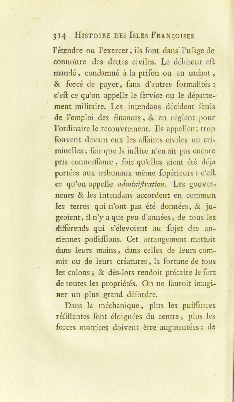 rétendre ou l’exercer, ils font dans l’ufage de connoitre des dettes civiles. Le débiteur eft mandé, condamné à la prifon ou au cachot, & forcé de payer, fans d’autres formalités : c’eft ce qu’on appelle le fcrvice ou le départe- ment militaire. Les intendans décident feuls de l’emploi des finances, & en règlent pour l’ordinaire le recouvrement. Ils appellent trop fouvent devant eux les affaires civiles ou cri- minelles J foit que la juftice n’en ait pas encore pris connoiffance, foit qu’elles aient été déjà portées aux tribunaux même fupérieurs : c’efl ce qu’ou appelle adminijlration. Les gouver- neurs & les intendans accordent en commun les terres qui n’ont pas été données, & ju- geoient, il n’y a que peu d’années, de tous les différends qui s’élevoient au fiijet des an- ciennes poffeffîoiis. Cet arrangement mettoit dans leurs mains, dans celles de leurs com- mis ou de leurs créatures, la fortune de tous les colons j & dès-lors rendoit précaire le fort de toutes les propriétés. On ne fauroit imagi- ner un plus grand défordre. Dans la méchanique, plus les puiffances réfiftantes font éloignées du centre, plus les forces motrices doivent être augmentées : de