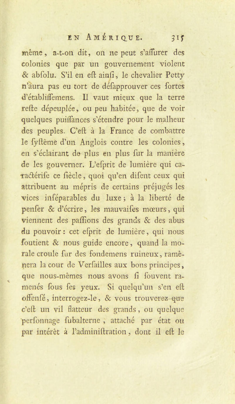 ( enAmériclue. même, a-t-oii dit, on ne peut s’afTurer des colonies que par un gouvernement violent & abfolu. S’il en efi: ainfi, le chevalier Petty n’àura pas eu tort de défapprouver ces fortes d’établilfemens. Il vaut mieux que la terre relie dépeuplée, ou peu habitée, que de voir quelques puilfances s’étendre pour le malheur des peuples. C’ell à la France de combattre le fydénie d’un Anglois contre les colonies, en s’éclairant de plus en plus fur la manière de les gouverner. L’efprit de lumière qui ca- ■radérife ce liècle, quoi qu’en difent ceux qui attribuent au mépris de certains préjugés les vices inféparables du luxe i à la liberté de penfer & d’écrire, les mauvaifes mœurs, qui viennent des pallions des grands & des abus du pouvoir : cet efprit de lumière, qui nous foutient & nous guide encore, quand la mo- rale croule fur des fondemens ruineux, ramè- nera la cour de Verfailles aux bons principes, que nous-mêmes nous avons fi fouvent ra- menés fous fes yeux. Si quelqu’un s’en ed olfenfé, interrogez-le, & vous trouvcre^-que c’ed un vil flatteur des grands, ou quelque perfonnage fubalterne , attaché par état ou par intérêt à l’adminidration, dont il ed le