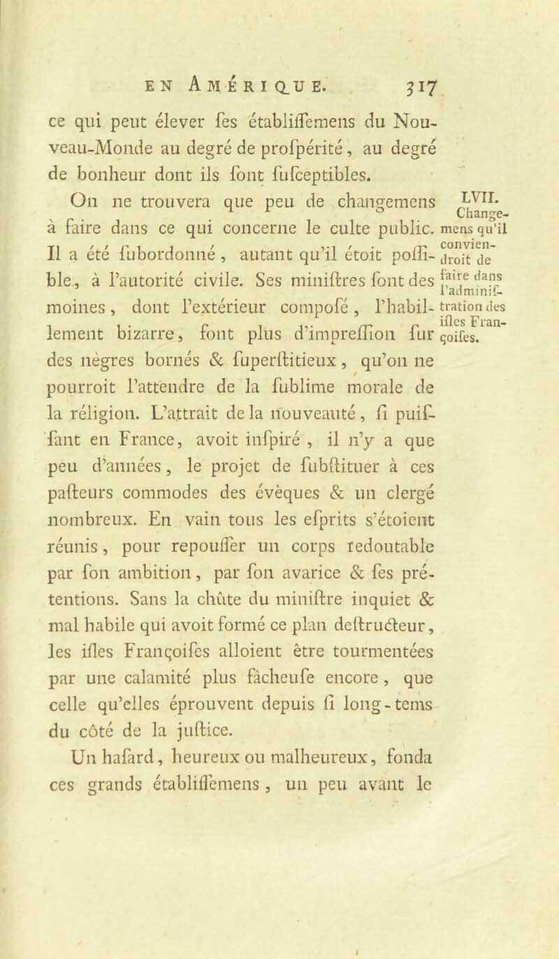 ce qui peut élever fes établiflemens du Nou- veau-Monde au degré de profpérité, au degré de bonheur dont ils font fufceptibles. On ne trouvera que peu de chançemens JL VIL . Change- à faire dans ce qui concerne le culte public, mens qu’il Il a été fubordonné , autant qu’il étoit polîi- ji-oît^de' ble, à l’autorité civile. Ses miniftres font des moines , dont l’extérieur compofé , l’habil-tratiomies lement bizarre, font plus d’imprelîîon fur qoifes. des nègres bornés & fuperlHtieux, qu’on ne pourroit l’attendre de la fublinie morale de la réligion. L’attrait de la nouveauté, fi puif- Tant en France, avoit infpiré , il n’y a que peu d’années, le projet de fubllituer à ces pafteurs commodes des évêques & un clergé nombreux. En vain tous les efprits s’étoient réunis, pour repoulfer un corps redoutable par fon ambition, par fon avarice & fes pré- tentions. Sans la chute du miniftre inquiet & mal habile qui avoit formé ce plan deltruéleur, les ifles Franqoifes alloient être tourmentées par une calamité plus fâcheufe encore, que celle qu’elles éprouvent depuis fi long-tems du côté de la juftice. Unhafard, heureux ou malheureux, fonda ces grands établiflemens, un peu avant le 1