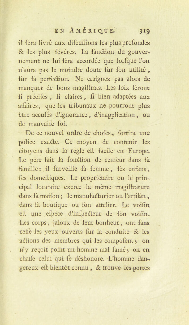 EN AmÉRICIUE.' 319 il fera livré aux difcufîîons les plus profondes & les plus révères. La fandion du gouver- nement ne lui fera accordée que lorfque Ton ii’aura pas le moindre doute fur fon utilité , fur fa perfedion. Ne craignez pas alors de manquer de bons magiftrats. Les loix feront fî précifes , fi claires, fi bien adaptées aux affaires, que les tribunaux ne pourront plus être accufés d’ignorance , d’inapplication, ou de mauvaife foi. De ce nouvel ordre de chofes, fortira une police exade. Ce moyen de contenir les citoyens dans la règle eft facile en Europe. Le père fait la fondion de cenfeur dans fa famille : il furveille fa femme, fes enfans, fes domeftiques. Le propriétaire ou le prin- cipal locataire exerce la même magiftrature dans fa maifon j le manufadurier ou l’artifan, dans fa boutique ou fou attelier. Le voifin eft une efpèce d’infpedeur de fon voifin. Les corps, jaloux de leur bonheur, ont fans celle les yeux ouverts fur la conduite & les adions des membres qui les compofentj 011 n’y reçoit point un homme mal famé; on en chalfe celui qui fe déshonore. L’homme dan- gereux eft bientôt connu, & trouve les portes