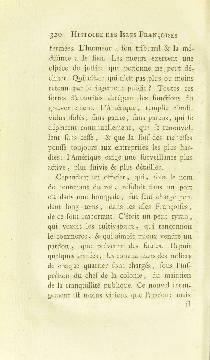 fermées. L’honneur a fon tribunal & la mé- difance a le fien. Les mœurs exercent une efpèce de juftice que perfonne ne . peut dé- cliner. Qj-ii eft-ce qui n’eft pas plus ou moins retenu parle jugement public? Toutes ces Ibrtes d’autorités abrègent les fondions du gouvernement. L’Amérique, remplie d’indi- vidus ifolés, fans patrie, fans parens, qui fe déplacent continuellement, qui fe renouvel- lent fans ceife , & que Ja foif des richelfes pouffe toujours aux entreprifes les plus har- dies: l’Amérique exige une furveillance plus adive, plus fuivie & plus détaillée. Cependant un officier, qui, fous le nom de lieutenant du roi, réfidoit dans un port ou dans une bourgade, fut feul chargé pen- dant long - tems , dans les ifles Françoifes , de ce foin important. C’étoit un petit tyran , qui vexoit les cultivateurs, quf ranqonnoit le commerce, & qui aimoit mieux vendre un pardon , que prévenir des fautes. Depuis quelques années, les commandans des milices de chaque quartier font chargés, fous l’inf- pedion du chef de la colonie, du maintien de la tranquillité publique. Ce nouvel arran- gement eft moins vicieux que l’ancien : mais il