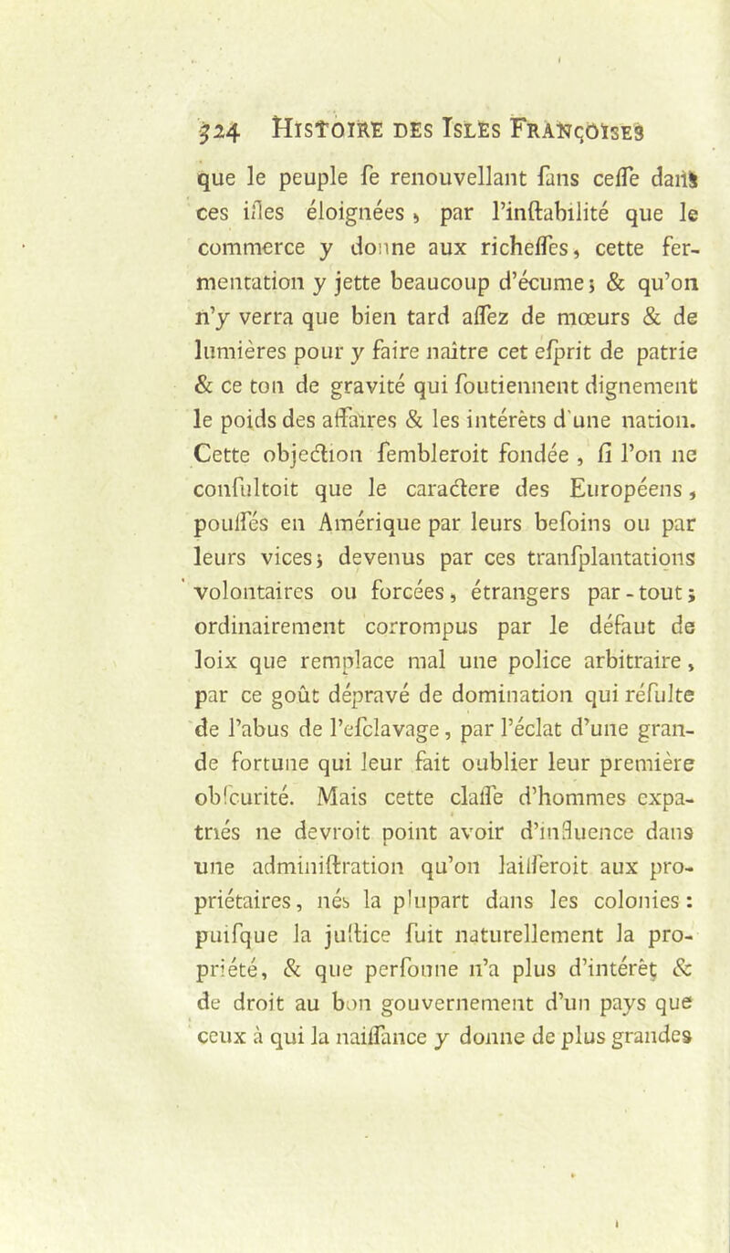 ^24 HlSTOIÉt: DES ISLES FRAlîqÔÏSES que le peuple fe renouvellant fans cefle daill ces illes éloignées > par l’inflabilité que le commerce y donne aux richefles, cette fer- mentation y jette beaucoup d’écume; & qu’on n’y verra que bien tard aflez de mœurs & de lumières pour y faire naître cet efprit de patrie & ce ton de gravité qui foutiennent dignement le poids des affaires & les intérêts d’une nation. Cette objedion fembleroit fondée , fi l’on ne confiiltoit que le caradere des Européens, poLilfés en Amérique par leurs befoins ou par leurs vices; devenus par ces tranfplantations ' volontaires ou forcées, étrangers par - tout ; ordinairement corrompus par le défaut de loix que remplace mal une police arbitraire, par ce goût dépravé de domination qui réfiilte de l’abus de l’efclavage, par l’éclat d’une gran- de fortune qui leur fait oublier leur première obicurité. Mais cette clalTe d’hommes expa- triés ne devroit point avoir d’inBuence dans une adminiftration qu’on laiiferoit aux pro- priétaires, nés la plupart dans les colonies: puifque la jultice fuit naturellement la pro- priété, & que perfonne n’a plus d’intérêç & de droit au bon gouvernement d’un pays que ceux à qui la naiffance y donne de plus grandes