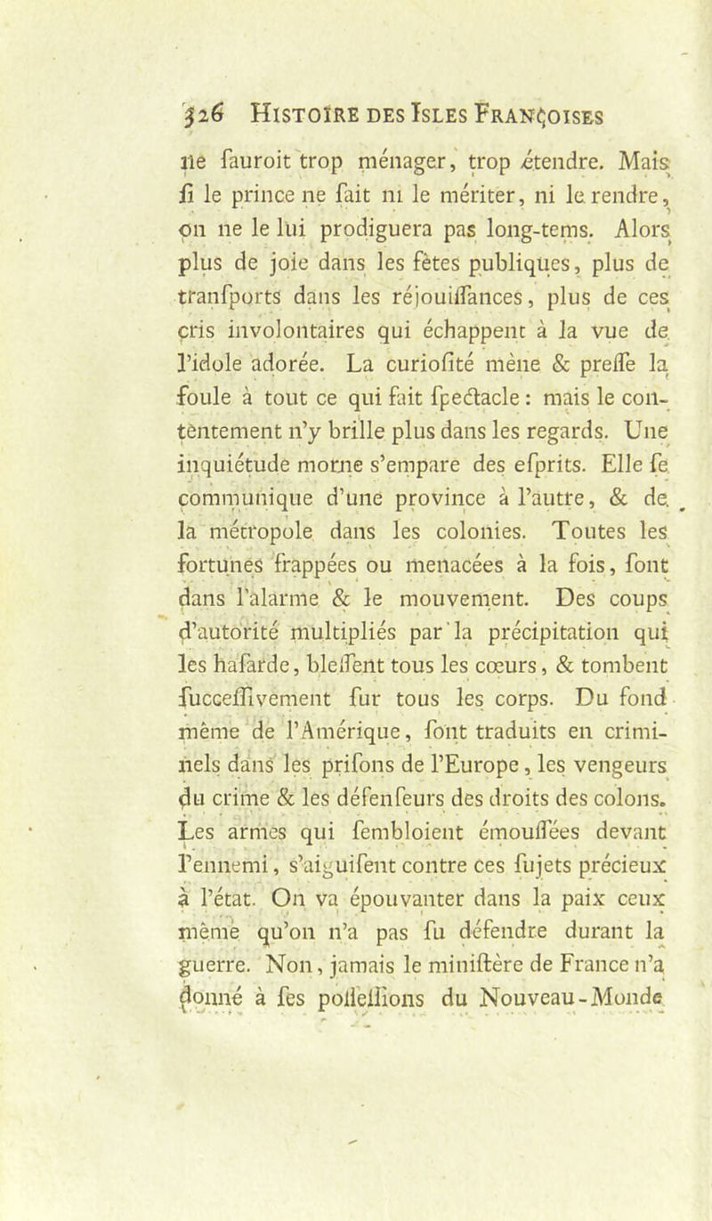 ne fauroit trop niénager,' trop itendre. Mais il le prince ne fait ni le mériter, ni le rendre, pn ne le lui prodiguera pas long-tenis. Alors plus de joie dans les fêtes publiques, plus de tranfports dans les réiouilfances, plus de ces cris involontaires qui échappent à la vue de. l’idole adorée. La curiofité mène & prelfe la foule à tout ce qui fut fpedacle : mais le con- tentement n’y brille plus dans les regards. Une inquiétude morne s’empare des efprits. Elle fe communique d’une province à l’autre, & de. ^ la métropole dans les colonies. Toutes les fortunés frappées ou menacées à la fois, font ^ * - *- dans l’alarme & le mouvement. Des coups d’autorité multipliés par'la précipitation qui les hafarde, bleîfent tous les cœurs, & tombent fuccelfivement fur tous les corps. Du fond même^de l’Amérique, font traduits en crimi- nels dans les prifons de l’Europe, les vengeurs du crime & les défenfeurs des droits des colons. Les armes qui fembloient émoulfées devant l’ennemi, s’aiguifent contre ces fujets précieuse à l’état. On va épouvanter dans la paix ceux mèuTe qu’on n’a pas fu défendre durant la guerre. Non, jamais le miniftère de France n’a ^qnné à fes poliêllions du Nouveau-Monde