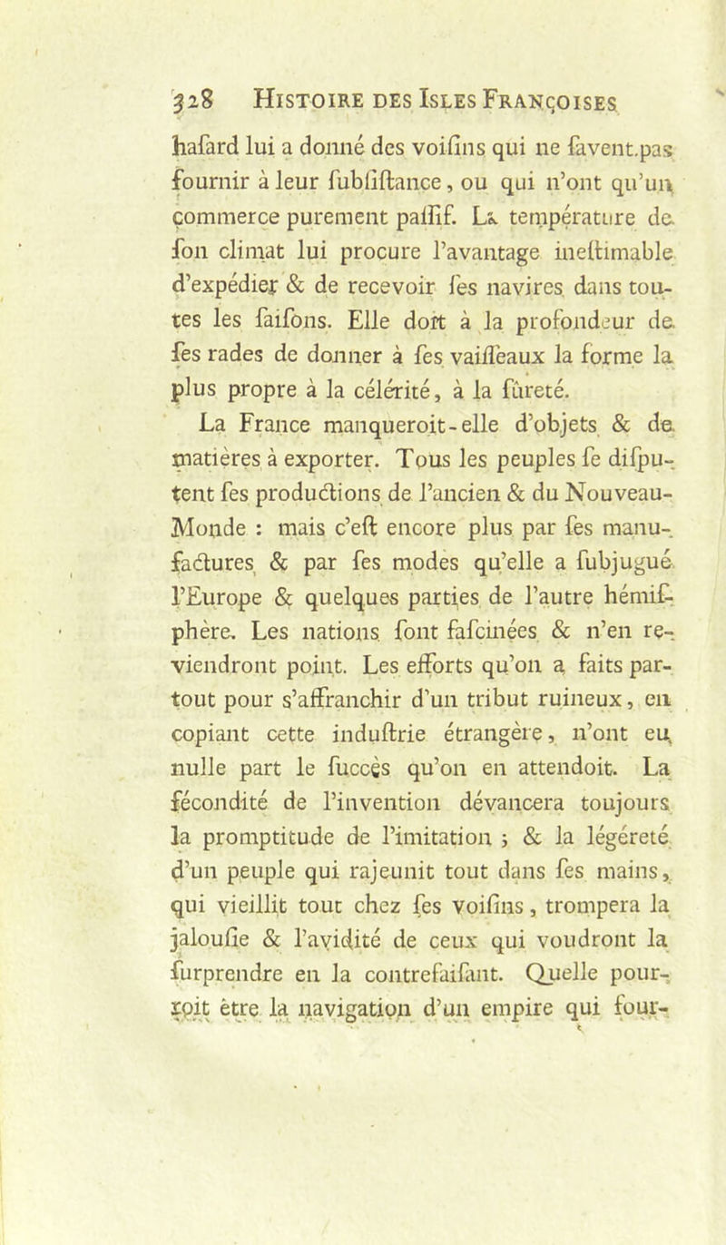 hafard lui a donné des voifins qui ne favent.pas fournir à leur fublîftance, ou qui n’ont qu’une commerce purement paiîif. Lé. température de. fon climat lui procure l’avantage ineltimable d’expédief & de recevoir les navires, dans tou- tes les faifons. Elle doit à la profondeur de. fes rades de donner à fes vaifl’eaux la forme la plus propre à la célérité, à la fureté. La France manqueroit-elle d’objets & de. matières à exporter. Tous les peuples fe difpu- tent fes produdlions de l’ancien & du Nouveau- Monde : mais c’eft encore plus par fes manu- fadures & par fes modes qu’elle a fubjugué. l’Europe & quelques parties de l’autre hémiL. phère. Les nations, font fafcinées & n’en re- viendront point. Les efforts qu’on a, faits par- tout pour s’affranchir d’un tribut ruineux, en copiant cette induftrie étrangère, n’ont eu, nulle part le fuccgs qu’on en attendoit. La fécondité de l’invention dévancera toujours la promptitude de l’imitation j & la légéreté d’un peuple qui rajeunit tout dans fes mains, qui vieillit tout chez fes voifins, trompera la jaloufie & l’avidité de ceux qui voudront la furprendre en la contrefaifmt. Quelle pour- xpit être la navigation d’un empire qui four-