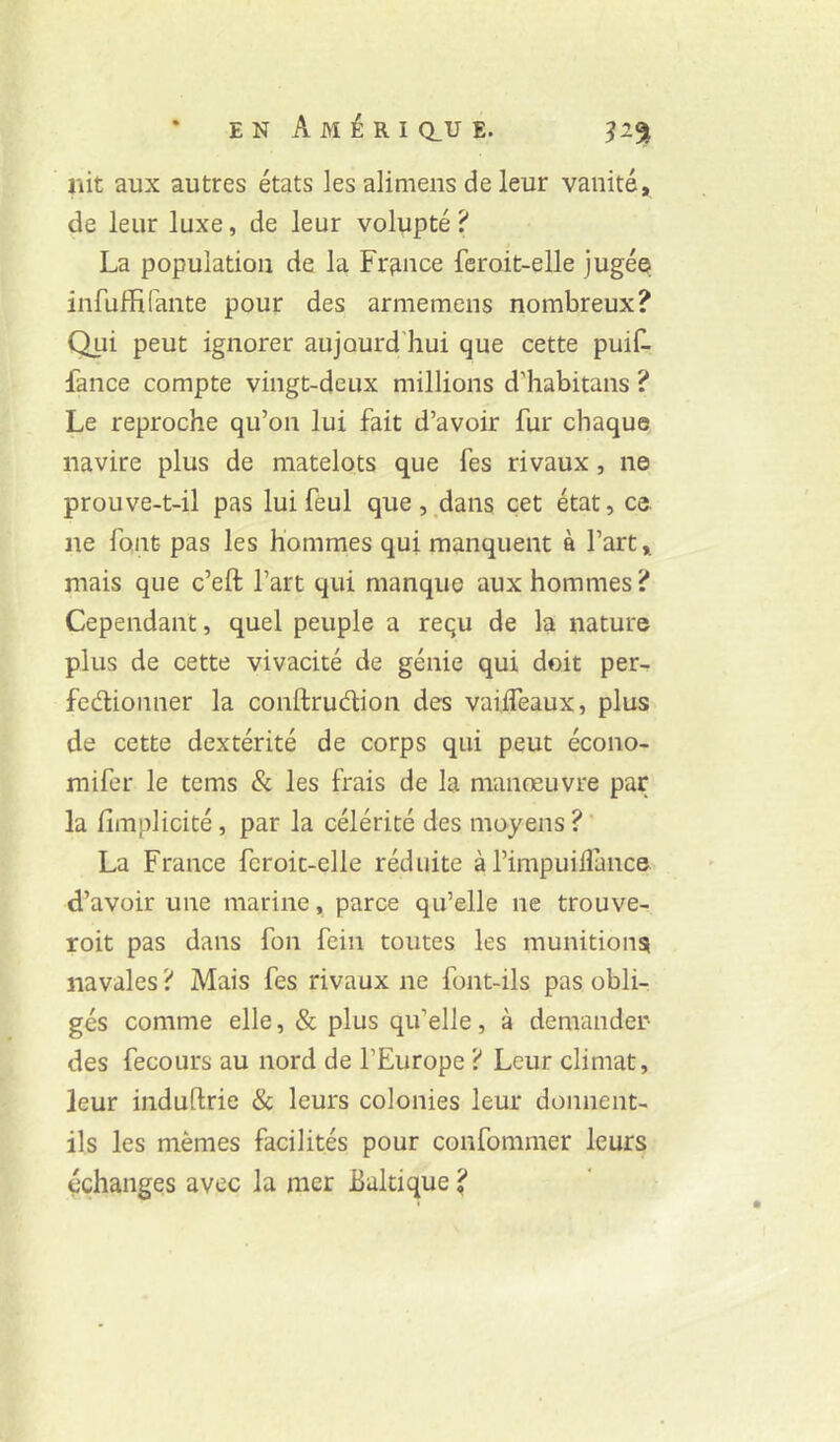 iiit aux autres états les alimens de leur vanité, de leur luxe, de leur volupté ? La population de la France feroit-elle jugé© infuHirante pour des arméniens nombreux? Qui peut ignorer aujourd'hui que cette puiL Fance compte vingt-deux millions d’habitans ? Le reproche qu’on lui fait d’avoir fur chaque navire plus de matelots que fes rivaux, ne prouve-t-il pas lui feul que , ,dans cet état, ce ne font pas les hommes qui manquent à l’art, mais que c’eft l’art qui manque aux hommes ? Cependant, quel peuple a requ de la nature plus de cette vivacité de génie qui doit per- fedionner la conftrudion des vaiiTeaux, plus de cette dextérité de corps qui peut écono- mifer le tems & les frais de la manœuvre par la fimplicité, par la célérité des moyens ? ' La France feroit-elle réduite àl’impuihance d’avoir une marine, parce qu’elle ne trouve- roit pas dans fon fein toutes les munitions navales ? Mais fes rivaux ne font-ils pas obli- gés comme elle, & plus qu’elle, à demander- des fecours au nord de l’Europe ? Leur climat, leur induftrie & leurs colonies leur donnent- ils les mêmes facilités pour confommer leurs échanges avec la mer Baltique ?