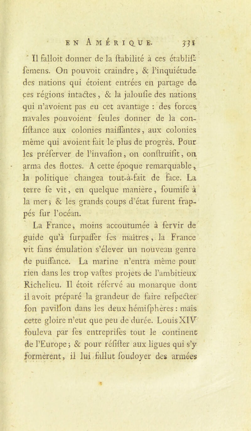 ' Il falloit donner de la fiabilité à ces établit femens. On pouvoit craindre, & l’inquiétude des nations qui étoient entrées en partage de ces régions intades, & la jaloufie des nations qui n’avoient pas eu cet avantage : des force^ navales pou voient feules donner de la con- frftance aux colonies naiflantes, aux colonies même qui avoient fait le plus de progrès. Pour les préferver de l’invafion, on conflruifit, on arma des flottes. A cette époque remarquable, la politique changea tout-à-fait de face. La terre fe vit, en quelque manière, foumife à la mer; & les grands coups d’état furent frap- pés fur l’océan. La France, moins accoutumée à fervir de guide qu’à furpaffer fes maîtres , la France vit fans émulation s’élever un nouveau genre de puiflance. La marine n’entra même pour rien dans les trop vaftes projets de l’ambitieux Richelieu. Il étoit réfervé au monarque dont il avoit préparé la grandeur de faire refpdder fon pavillon dans les deux hémifphères : mais cette gloire n’eut que peu de durée. Louis XIV fouleva par fes entreprifes tout le continent de l’Europe; & pour réfifler aux ligues qui s’y formèrent, il lui^fallut foudoyer des armées