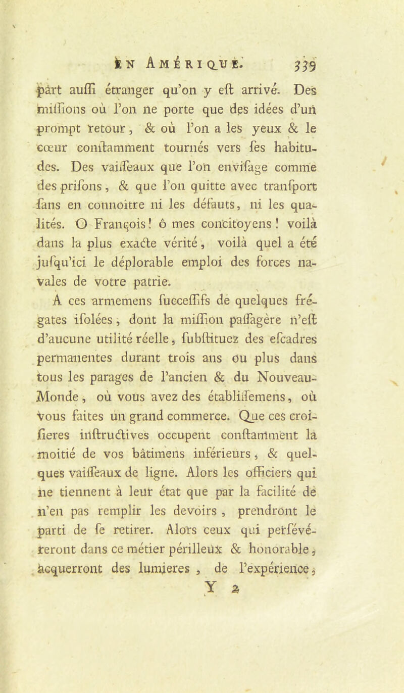 ■part aufîî étranger qu’on y eft arrivé. Des hiilFions où l’on ne porte que dps idées d’uii prompt retour, & où l’on a les yeux & le cœur conilammeiit tournés vers fes habitu- des. Des vaiiFeaux que l’on envifage comme des prifons, & que l’on quitte avec tranfpoit fans en connoitre ni les défauts, ni les qua- lités. O François! ô mes concitoyens! voilà dans la plus exade vérité, voilà quel a été jurqu’ici le déplorable emploi des forces na- vales de votre patrie. A ces arméniens fucceflifs de quelques fré- gates ifolées, dont la miflion palfagère n’eft d’aucune utilité réelle, fublHtuez des efcadres permanentes durant trois ans ou plus dans tous les parages de l’ancien & du Nouveau- Monde , où vous avez des établiifemens, où vous faites un grand commerce. Que ces croi- fieres inftrudives occupent conftammènt la moitié de vos bâtimens inférieurs, & quel- ques vaifleaux de ligne. Alors les officiers qui ne tiennent à leur état que par la facilité de , n’en pas remplir les devoirs , prendront lë parti de fe retirer. Alors ceux qui petfévé- reront dans ce métier périlleux & honorable, .acquerront des lumières , de l’expérience,'