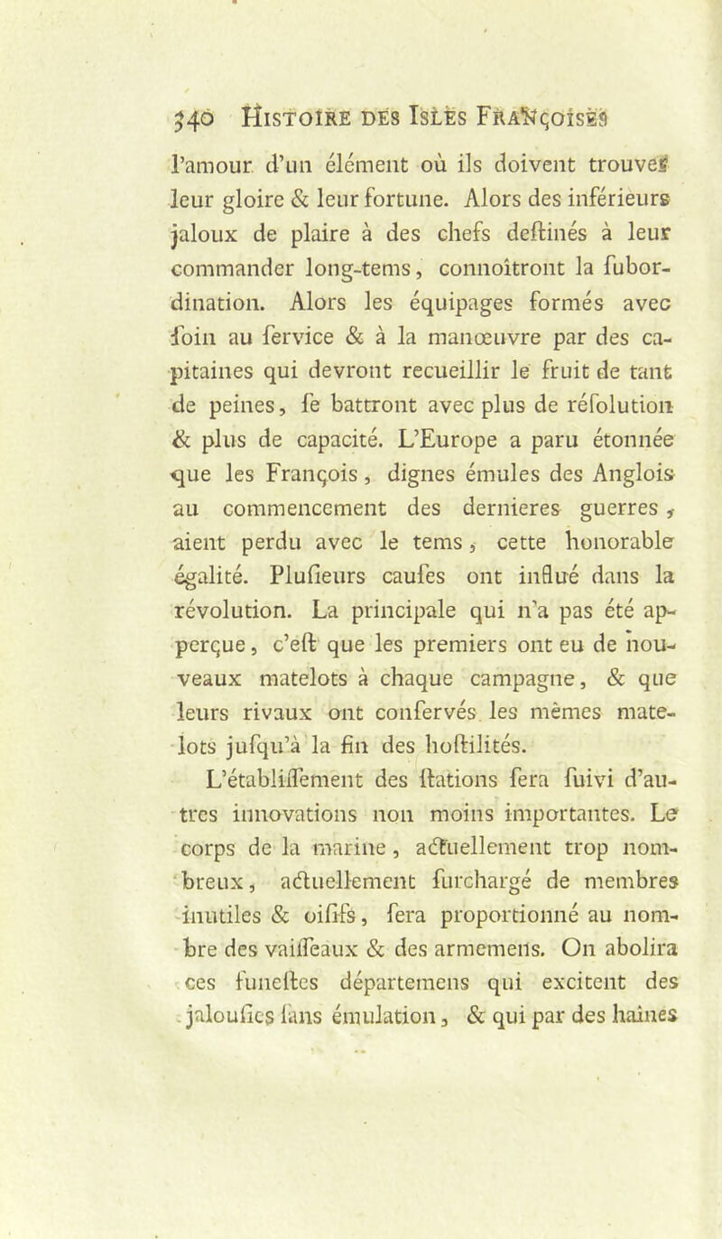 l’amour, d’un élément où ils doivent trouve^ leur gloire & leur fortune. Alors des inférieurs jaloux de plaire à des chefs deftinés à leur commander long-tems, connoîtront la fubor- dination. Alors les équipages formés avec Foin au fervice & à la manœuvre par des ca- pitaines qui devront recueillir le fruit de tant de peines, fe battront avec plus de réfolution ik plus de capacité. L’Europe a paru étonnée que les François, dignes émules des Anglois au commencement des dernieres guerres, aient perdu avec le tems, cette honorable égalité. Plufieurs caufes ont influé dans la révolution. La principale qui n’a pas été ap- perçue, c’eft que les premiers ont eu de nou- veaux matelots à chaque campagne, & que leurs rivaux ont confervés les mêmes mate- lots jufqu’à la fin des hoftilités. L’établilTement des ttations fera fuivi d’au- tres innovations non moins importantes. Le corps de la marine, actuellement trop nom- ‘breux, aéluellement furchargé de membres 'inutiles & oififs, fera proportionné au nom- bre des vaiiTeaux & des armemeils. On abolira •:ces funelles départemens qui excitent des . jaloullcs finis émulation, & qui par des haines