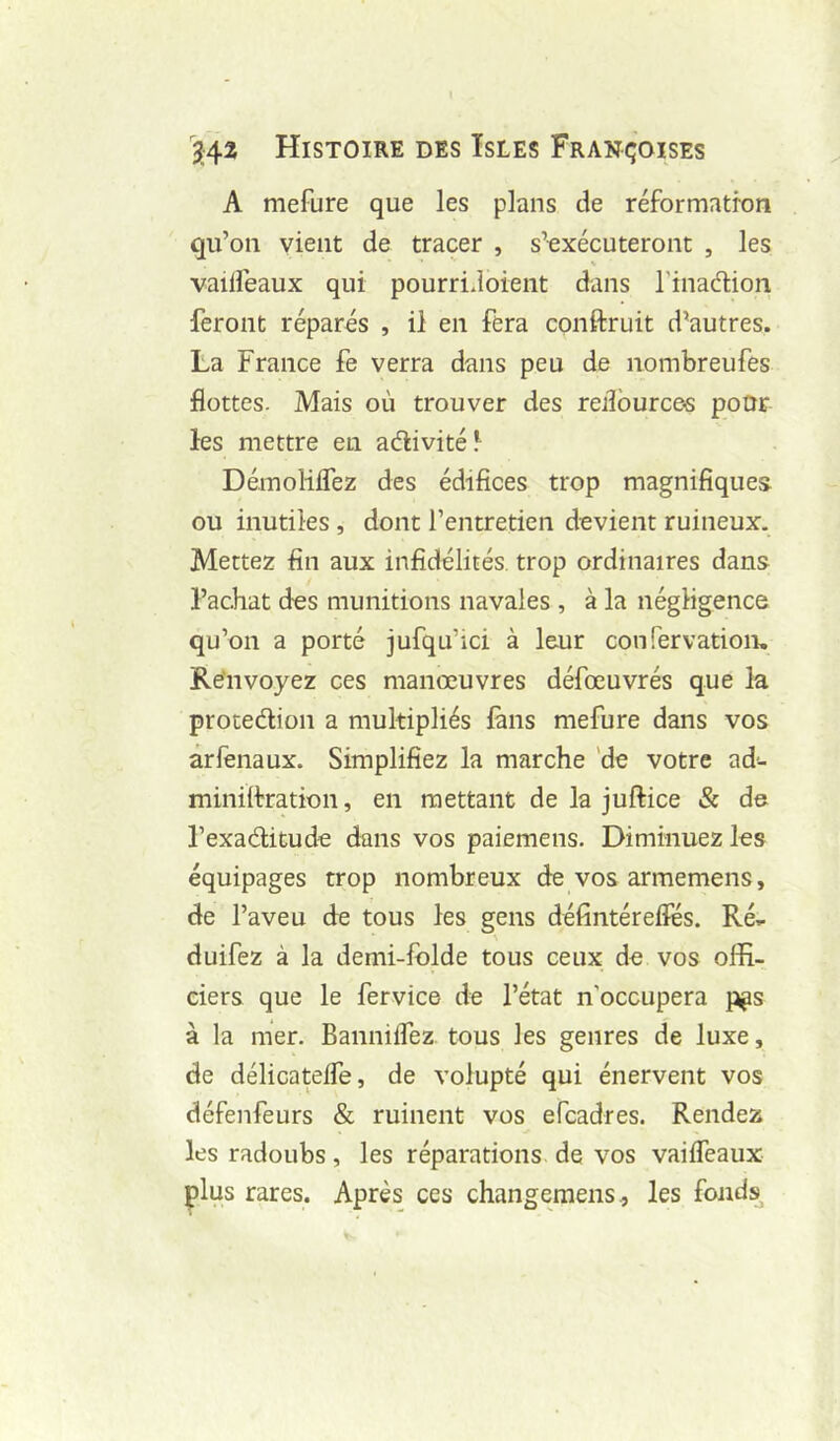 A mefure que les plans de réformatron qu’on vient de tracer , s’exécuteront , les vaiHeaux qui pourridoient dans l'inadion feront réparés , il en fera conftruit d’autres. La France fe verra dans peu de nombreufes flottes. Mais où trouver des reilburce-s pour les mettre en aélivitél DémoHlTez des édifices trop magnifiques ou inutiles , dont l’entretien devient ruineux. Mettez fin aux infidélités, trop ordinaires dans l’achat des munitions navales , à la négligence qu’on a porté jufqu’ici à leur confervation. Renvoyez ces manœuvres défœuvrés que la protedion a multipliés làns mefure dans vos arfenaux. Simplifiez la marche 'de votre ad- miniilration, en mettant de la juftice & de l’exaditude dans vos paiemens. Diminuez les équipages trop nombreux de vos armemens, de l’aveu de tous les gens défintérelles. Ré», duifez à la demi-folde tous ceux de vos offi- ciers que le fervice de l’état n’occupera pps à la mer. Bannilfez tous les genres de luxe, de délicatelfe, de volupté qui énervent vos défenfeurs & ruinent vos efeadres. Rendez les radoubs, les réparations de vos vailfeaux plus rares. Après ces changemens., les fonds