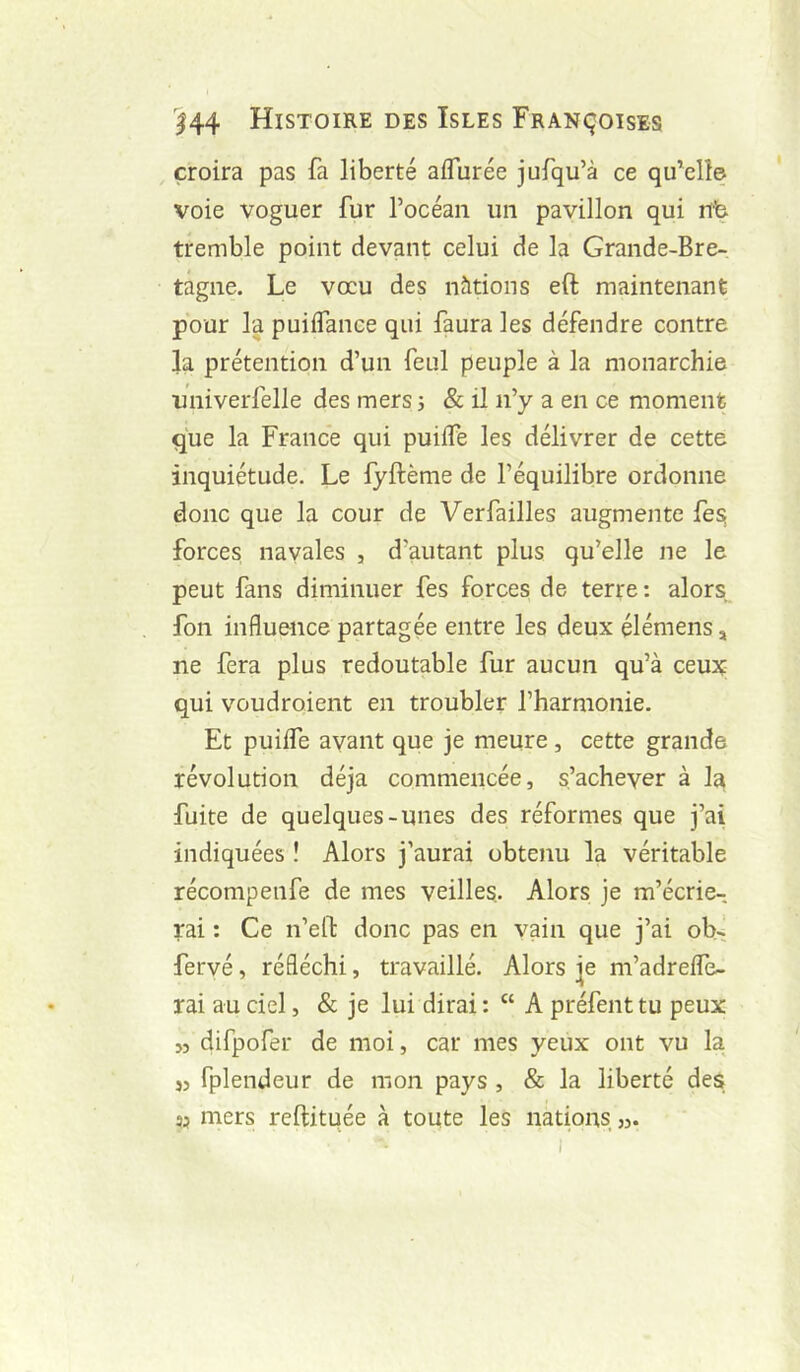 croira pas fa liberté aifurée jufqu’à ce qu’elle voie voguer fur l’océan un pavillon qui nb tremble point devant celui de la Grande-Bre- tagne. Le voeu des nàtions eft maintenant pour la puiifance qui faura les défendre contre la prétention d’un feul peuple à la monarchie univerfelle des mers 5 & il ii’y a en ce moment que la France qui puiife les délivrer de cette inquiétude. Le fyftème de l’équilibre ordonne donc que la cour de Verfailles augmente fes forces navales , d’autant plus qu’elle ne le peut fans diminuer fes forces de terre: alors fon influence partagée entre les deux élémens, ne fera plus redoutable fur aucun qu’à ceux qui voudroient en troubler l’harmonie. Et puiife avant que je meure , cette grande révolution déjà commencée, s’achever à la fuite de quelques-unes des réformes que j’ai indiquées î Alors j’aurai obtenu la véritable récompenfe de mes veilles. Alors je m’écrie- rai : Ce n’efl: donc pas en vain que j’ai ob- fervé, réfléchi, travaillé. Alors |e m’adreife- rai au ciel, & je lui dirai : “ A préfent tu peux 55 difpofer de moi, car mes yeux ont vu la }3 fplendeur de mon pays , & la liberté des mers reftitqée à toute les nations ».