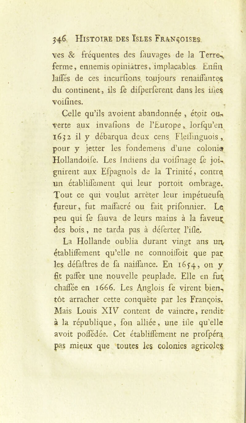 ves & fréquentes des fauvages de la Terre^ ferme, ennemis opiniâtres, implacables Enfin, lalTés de ces incurfions toujours renailTante^ du continent, ils fe difperferent dans les iiles voifines. Celle qu’ils avoient abandonnée , étpit ou^ verte aux invafions de l’Europe, lorfqu’eiv 1652 il y débarqua deux cens Flelîmguois , pour y jetter les fondemens d’une colonia Hollandoife. Les Indiens du voifinage fe jok gnirent aux Efpagnols de la Trinité, contrq un établilTement qui leur portoit ombrage. Tout ce qui voulut arrêter leur impétueufe fureur, fut malfacré ou fait prifomiier. Le peu qui fe fauva de leurs mains à la faveur^ des bois, ne tarda pas à déferter l’iHe. La Hollande oublia durant vingt ans un^ établilTement qu’elle ne connoilToit que par les défaftres de fa naiflance. En i65'4, on y fit pafler une nouvelle peuplade. Elle en fut; chaflee en 1666. Les Anglois fe virent bien^ tôt arracher cette conquête par les François. Mais Louis XIV content de vaincre, rendit à la république, fon alliée, une ille qu’elle avoit polfédée. Cet établilTement ne profpéra pas mieux que toutes les colonies agricoles;