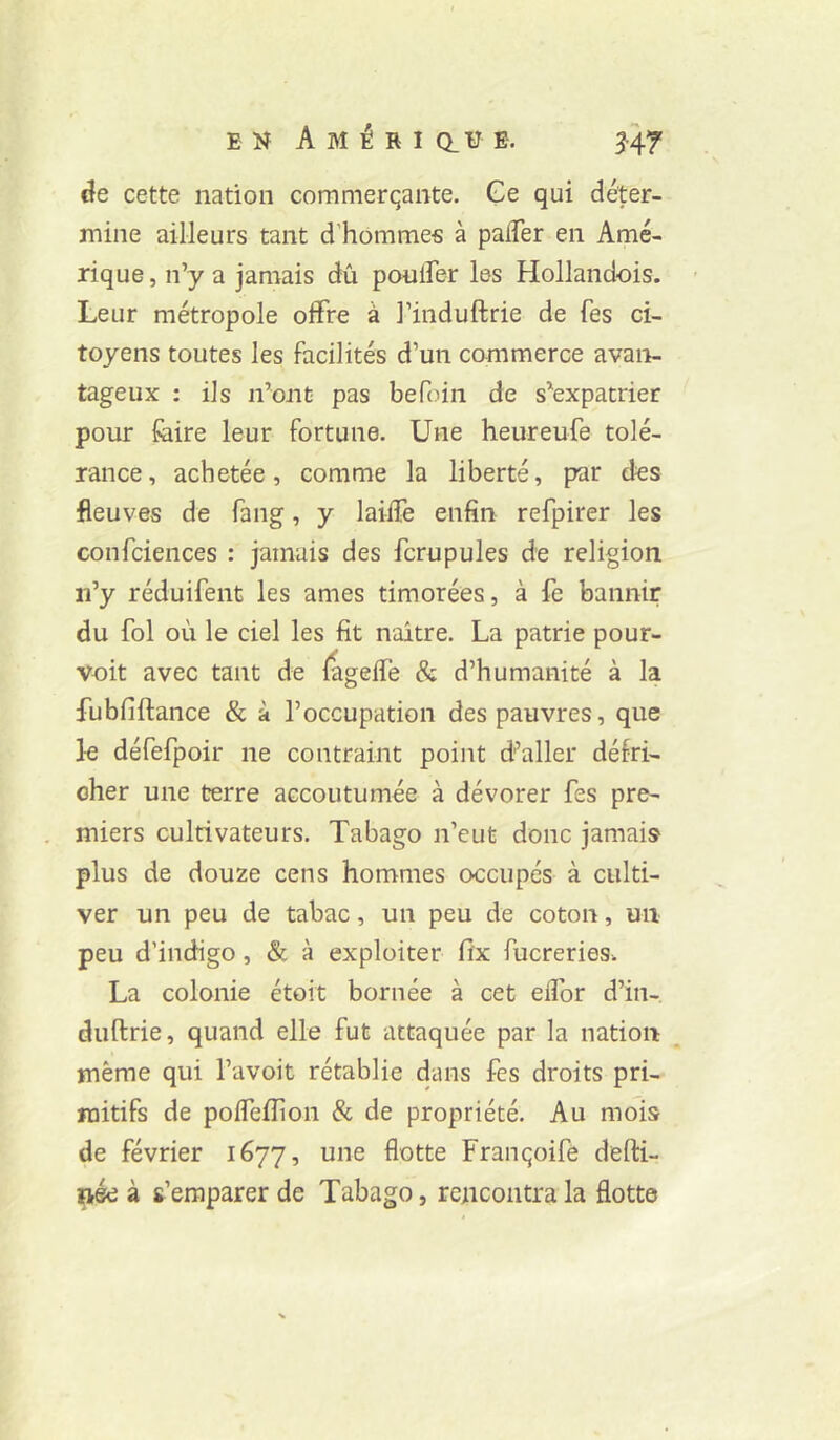 cîe cette nation commerqante. Ge qui déter- mine ailleurs tant d'homme-s à palTer en Amé- rique, n’y a jamais dû poulFer les Hollandois. - Leur métropole offre à l’induftrie de Tes ci- toyens toutes les facilités d’un commerce avan- tageux : ils n’ont pas befoin de s’expatrier pour foire leur fortune. Une heureufe tolé- rance, achetée, comme la liberté, p>ar des fleuves de fang, y laiife enfin refpirer les confciences : jamais des fcrupules de religion n’y réduifent les âmes timorées, à fe bannir du fol où le ciel les fit naître. La patrie pour- voit avec tant de fagefîe & d’humanité à la fubfiftance & à l’occupation des pauvres, que k défefpoir ne contraint point d’aller défri- cher une terre accoutumée à dévorer fes pre- miers cultivateurs. Tabago n’eut donc jamais plus de douze cens hommes occupés à culti- ver un peu de tabac, un peu de coton, un peu d’indigo, & à exploiter fi‘x fucreries. La colonie étoit bornée à cet elfor d’in- duftrie, quand elle fut attaquée par la nation même qui l’avoit rétablie dans fes droits pri- mitifs de polfefîion & de propriété. Au mois de février 1677, une flotte Franqoifè defti- ^ée à s’emparer de Tabago, rencontra la flotte