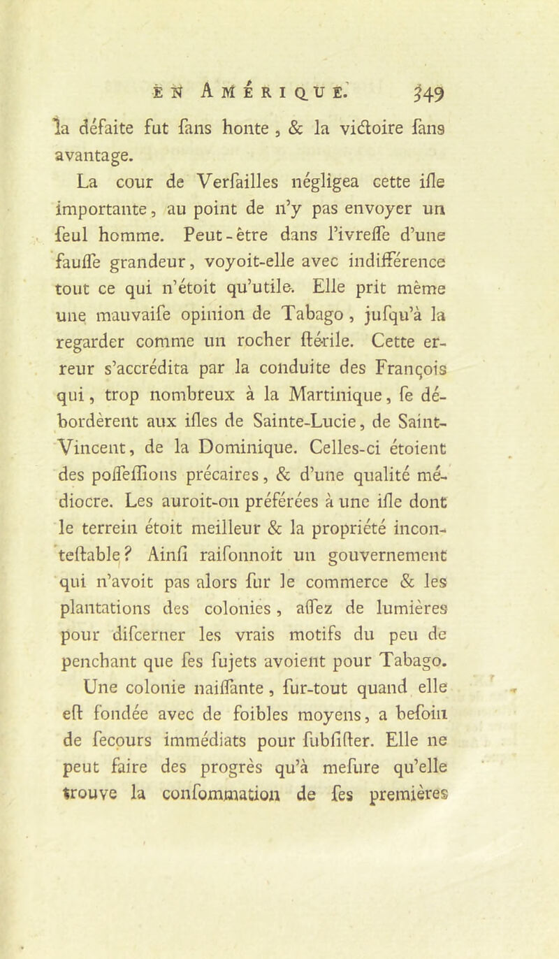 la défaite fut fans honte , & la vidoire fans avantage. La cour de Verfailles négligea cette ifle importante, au point de n’y pas envoyer un feul homme. Peut-être dans l’ivrelfe d’une fauife grandeur, voyoit-elle avec indifférence tout ce qui n’étoit qu’utile. Elle prit même une mauvaife opinion de Tabago, jufqu’à la regarder comme un rocher fté-rile. Cette er- reur s’accrédita par la conduite des François qui, trop nombreux à la Martinique, fe dé- bordèrent aux ifles de Sainte-Lucie, de Saint- Vincent, de la Dominique. Celles-ci étoient des polTeflioiis précaires, & d’une qualité mé- diocre. Les auroit-on préférées à une ifle dont le terrein étoit meilleur & la propriété incon- teftable? Ainfi raifonnoit un gouvernement qui n’avoit pas alors fur le commerce & les plantations des colonies, aifez de lumières pour difcerner les vrais motifs du peu de penchant que fes fujets avoient pour Tabago. Une colonie naiflànte, fur-tout quand elle efl: fondée avec de foibles moyens, a befoiii de fecpurs immédiats pour fubfifter. Elle ne peut faire des progrès qu’à mefure qu’elle trouve la confommation de fes premières