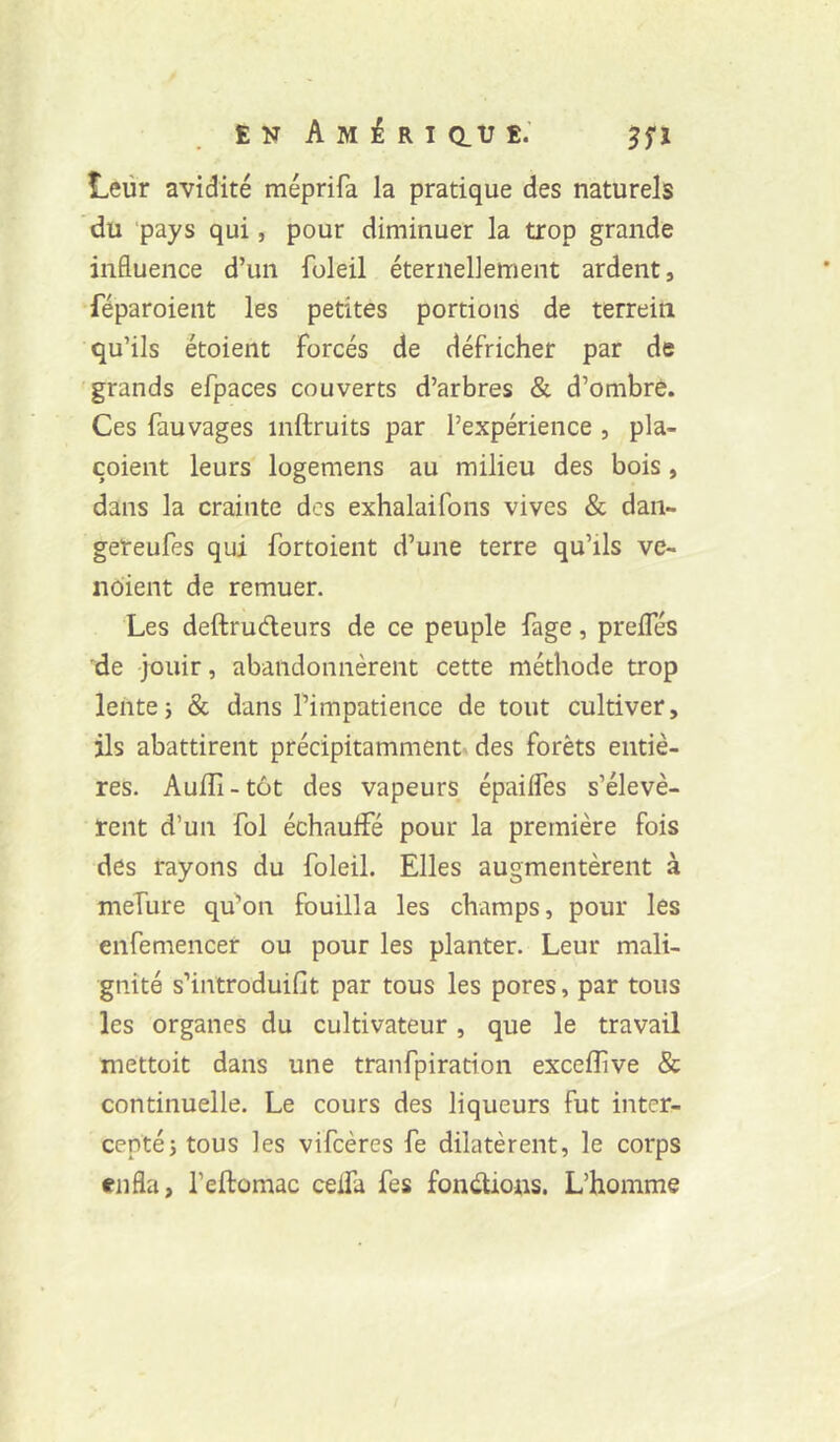 Leur avidité méprifa la pratique des naturels du ‘pays qui, pour diminuer la trop grande influence d’un foleil éternellement ardent, féparoient les petites portions de terreiti qu’ils étoient forcés de défricher par de grands efpaces couverts d’arbres & d’ombre. Ces fauvages inftruits par l’expérience , pla- çoient leurs logemens au milieu des bois, dans la crainte des exhalaifons vives & dan- geteufes qui fortoient d’une terre qu’ils ve- nbient de remuer. Les deftrudleurs de ce peuple fage, prelfés de jouir, abandonnèrent cette méthode trop lente5 & dans l’impatience de tout cultiver, ils abattirent précipitammentv des forêts entiè- res. Auiîi-tôt des vapeurs épaiffes s’élevè- rent d’un fol échauffé pour la première fois des rayons du foleil. Elles augmentèrent à mefure qu’on fouilla les champs, pour les enfemencer ou pour les planter. Leur mali- gnité s’introduifit par tous les pores, par tous les organes du cultivateur, que le travail mettoit dans une tranfpiration excefîîve & continuelle. Le cours des liqueurs fut inter- cepté j tous les vifeères fe dilatèrent, le corps enfla, l’eftomac ceffa fes fonctions. L’homme