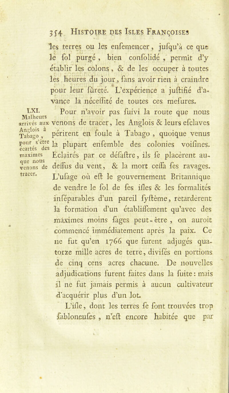 les terres ou les enfeniencer, jufqu’à ce que le fol purgé , bien confolidé , permît d’y établir les_colons, & de les occuper à toutes les héiirés du jour,, fans avoir rien à craindre pour leur fureté. L’expérience a juftifié d’a- vance la néceiîité de toutes ces mefures. LXI. Pour n’avoir pas fuivi la route que nous Malheurs arrivés aux venons de tracer, les Anglois & leurs efclaves TaÊago ^ périrent en foule à Tabago , quoique venus pour s’etre plupart eiifemble des colonies voifines. maximes Eclairés par ce défaftre, ils fe placèrent au- venons de delfus du veiit, & la mort ceifa fes ravages, tracer. L’ufage OÙ eft le gouvernement Britannique de vendre le fol de fes ifles & les formalités inféparables d’un pareil fyftême, retardèrent la formation d’un établiifement qu’avec des maximes moins fages peut-être, on auroit commencé immédiatement après la paix. Ce ne fut qu’en 1766 que furent adjugés qua- torze mille acres de terre, divifés en portions de cinq cens acres chacune. De nouvelles adjudications furent faites dans la fuite : mais il ne fut jamais permis à aucun cultivateur d'acquérir plus d’un lot. L’ifle, dont les terres fe font trouvées trop fabloneufes , n’efl encore habitée que par