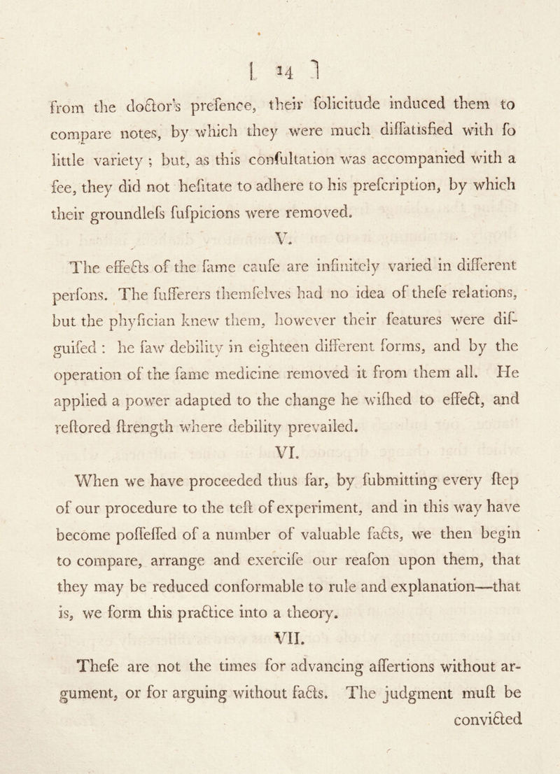 L, H ] from the doflor’s prefence, their folicitude induced them to compare notes, by which they were much diffatisfied with fo little variety ; but, as this confultation vcas accompanied with a fee, they did not hefitate to adhere to his prefcription, by which their groundlefs fufpicions were removed. V. The eiTefts of the fame caiife are infinitely varied in different perfons. The fufferers themfclves had no idea of thefe relations, but the phyfician knew them, however their features were dif- guifed : he faw debility in eighteen different forms, and by the operation of the fame medicine removed it from them all. He applied a power adapted to the change he wifhed to effefl:, and reftored ftrength where debility prevailed. VL When we have proceeded thus far, by fubmitting every flep of our procedure to the teft of experiment, and in this way have become poffeffed of a number of valuable fafts, we then begin to compare, arrange and exercife our reafon upon them, that they may be reduced conformable to rule and explanation—that is, we form this praftice into a theory. VIL Thefe are not the times for advancing affertions without ar- gument, or for arguing without fa6ls. The judgment muff be convi6led