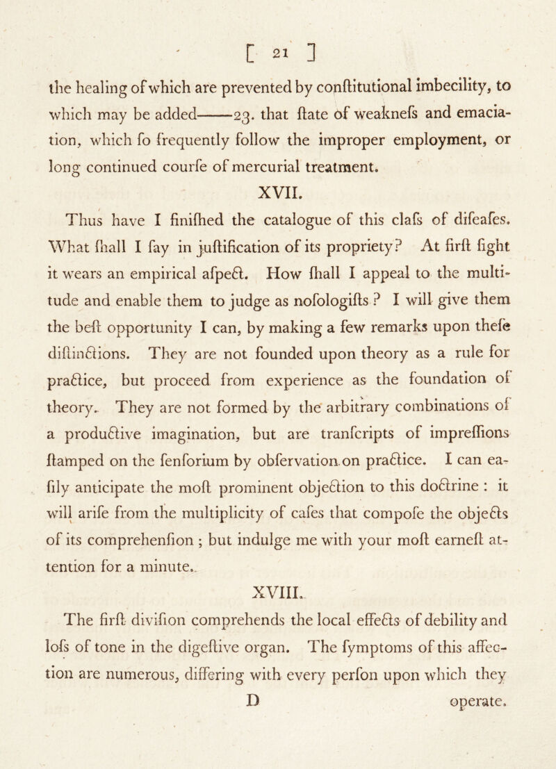 [ ] tlie healing of which are prevented by cojiftitutional imbecility, to which may be added 23* that ftate 6f weaknefs and emacia- tion, which fo frequently follow the improper employment, or long continued courfe of mercurial treatment. XVII. Thus have I finifhed the catalogue of this clafs of difeafes. What fnall I fay in juftification of its propriety? At firft fight it wears an empirical afpefl. How fhall I appeal to the multi- tude and enable them to judge as nofologifts ? I will give them the beft opportunity I can, by making a few remarks upon thele diftinftions. They are not founded upon theory as a rule for praftice, but proceed from experience as the foundation oi theory. They are not formed by the arbitrary combinations of a produftive imagination, but are tranferipts of impreffions ftamped on the fenforium by obfervation.on praftice. I can ea- fily anticipate the moft prominent objeftion to this doftrine : it will arife from the multiplicity of cafes that compofe the objefts of its comprehenfion ; but indulge me with your moft earneft at- tention for a minute.. XVIIL The firft- divifion comprehends the local effefts of debility and lofs of tone in the digeftive organ. The fymptoms of this affec- tion are numerous, differing with every perfon upon which they D operate.