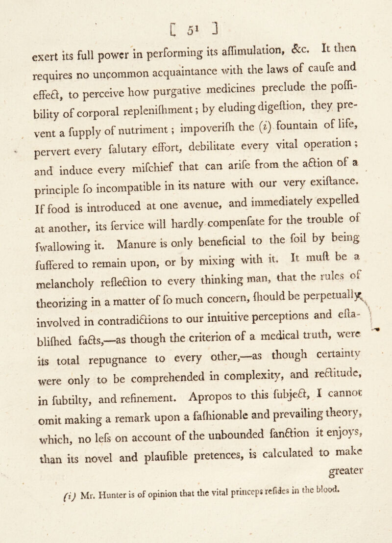 exert its full power in performing its aflimulation, &c. It then requires no uncommon acquaintance with the laws of caufe and effea, to perceive how purgative medicines preclude the poffi- bility of corporal replenilhment; by eluding digehion, they pre- vent a fupply of nutriment; impoverilh the (^) . fountain of life, pervert every falutary effort, debilitate every vital operation; and induce every mifehief that can arife from the aaion of a principle fo incompatible in its nature with our very exiftance. If food is introduced at one avenue, and immediately expelled at another, its fervice will hardly-compenfate for the trouble of fwallowing it. Manure is only beneficial to the foil by being fuffered to remain upon, or by mixing with it. It muft be a melancholy refleaion to every thinking man, that the rules of theorizing in a matter of fo much concern, flrould be perpetuall/^^ involved in contradiaions to our intuitive perceptions and efla- blifhed faas,—as though the criterion of a medical truth, were its total repugnance to every other, as though certainty were only to be comprehended in complexity, and reaitude, in fubtilty, and refinement. Apropos to this fubjea, I cannot omit making a remark upon a fafhionable and prevailing theoi y, which, no lefs on account of the unbounded fanaion it enjoys, than its novel and plaufible pretences, is calculated to make greater O (ij Mr. Hunter is of opinion that the vital princeps refiaes in the blood.