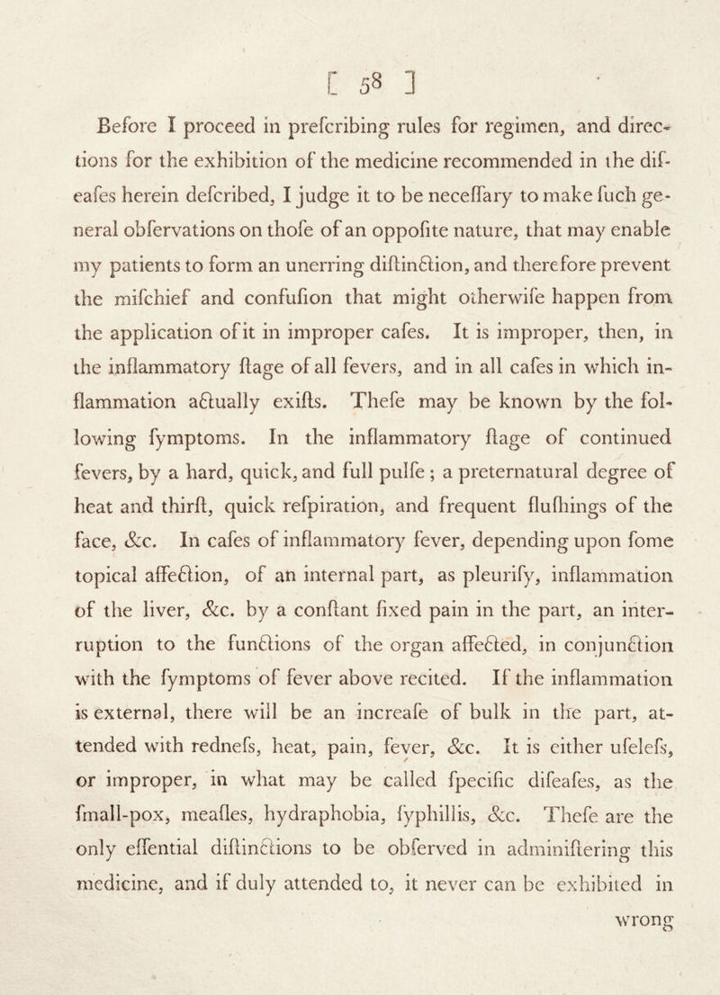 I [ 58 ] Before I proceed in prefcribing rules for regimen, and direc- tions for tlie exhibition of the medicine recommended in the dif- eafes herein defcribed, I judge it to be neceffaiy to make fuch ge- neral obfervations on thofe of an oppofite nature, that may enable my patients to form an unerring diftinftion, and therefore prevent the mifchief and confufion that might otherwife happen from the application of it in improper cafes. It is improper, then, in the inflammatory flage of all fevers, and in all cafes in which in- flammation aftually exifts. Thefe may be known by the fol- lowing fymptoms. In the inflammatory flage of continued fevers, by a hard, quick, and full pulfe ; a preternatural degree of heat and thirfl, quick refpiration, and frequent flufliings of the face, &c. In cafes of inflammatory fever, depending upon fome topical affeftion, of an internal part, as pleurify, inflammation of the liver, &c. by a conflant fixed pain in the part, an inter- ruption to the funftions of the organ affefted, in conjunflion with the fymptoms of fever above recited. If the inflammation is external, there will be an increafe of bulk in the part, at- tended with rednefs, heat, pain, fever, &c. It is either ufelefs, or improper, in what may be called fpecific difeafes, as the fmall-pox, meafles, hydraphobia, fyphillis, &c. Thefe are the only eflential diflinftions to be obferved in adminiflering this medicine, and if duly attended to, it never can be exhibited in wrong