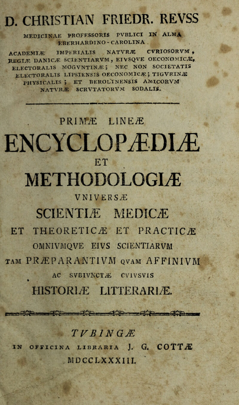 D. CHRISTIAN FRIEDR. REVSS MEDICINAE PROFESSORIS PVBLICl IN ALMA EBERHARDINO - CAROLINA ACADEMTAv IMPERIALIS NATVRiE CVRIOSORVM , HEGIJE DAN1CA: SCIENTIARVM, EIVSQVE OECONOMICA, ELECTOR ALI S MOGVNTINA *, NEC NON SOCIETATIS ELECTORALIS LIPSIKNSIS OECONOMICA; TIGVRINA PHYSICALIS ET BEROLINENSIS AMtCORVM NATVRA SCRVTATORVM SODALIS. PRIM® LINE/E ENCYCLOPJEDIM ET METHODOLOGI^E VNIVERSjE SCIENTIA ME DIC® ET THEORETICiE ET PRACTIC^E OMNIVMQVE EIVS SCIENTIARVM tam PR/EPARANT1VM qvam AFFINIVM AC SVBIVNCTyfi CV1VSVIS ♦ H1STOR1/E LITTERARIA. TVB1N GM IN OFFICINA LIBRARIA J. G. COTTiE MDCCLXXXIII.