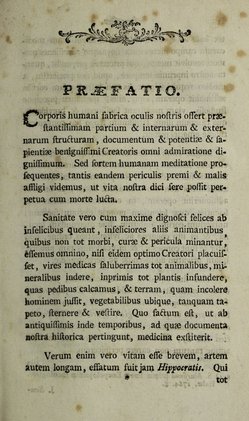 PRJFFATIO. ^^orporis humani fabrica oculis noftris offert prae- ftantiffimam partium & internarum & exter- narum ftrufturam, documentum & potentiae & fa- pientiae benigniffmi Creatoris omni admiratione di- gniffimum. Sed fortem humanam meditatione pro- fequentes, tantis eandem periculis premi & malis affligi videmus, ut vita noftra dici fere jpoffit per- petua cum morte lucta. Sanitate vero cum maxime dignofci felices ab infelicibus queant, infeliciores aliis animantibus quibus non tot morbi, curae & pericula minantur, fcffemus omnino, nili eidem optimo Creatori placuif- fet, vires medicas faluberrimas tot animalibus, mi- neralibus indere, inprimis tot plantis infundere, quas pedibus calcamus, & terram, quam incolere hominem juffit, vegetabilibus ubique, tanquam ta- peto, flernere & veftire. Quo faftum eft, ut ab antiquiffimis inde temporibus, ad quae documenta noftra hiftorica pertingunt, medicina exftiterit. Verum enim vero vitam effe brevem, artem autem longam, effatum fuit jam Hippocratis. Qui * tot