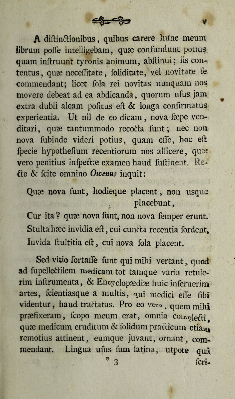 A diftinftionibus, quibus carere hunc meum librum polle intelligebam, quae confundunt potius quam inftruunt tyronis animum, abllinui; iis con- tentus, quas neceffitate, foliditate, vel novitate fe commendant; licet fola rei novitas nunquam nos movere debeat ad ea abdicanda, quorum ufus jam ^ extra dubii aleam pofitus eft & longa confirmatus experientia. Ut nil de eo dicam, nova laepe ven- ditari , quas tantummodo recofta funt; nec non nova fubinde videri potius, quam effe, hoc eft fpecie hypothefium recentiorum nos allicere, quae vero penitius infpeftae examen haud fuftinent, Re- fte & fcite omnino Owenus inquit: Quae nova funt, hodieque placent, non usque t placebunt, Cur ita? quae nova funt, non nova femper erunt. Stulta haec invidia eft, cui cunfta recentia fordent* Invida ftultitia eft, cui nova fola placent. Sed vitio fortalfe funt qui mihi vertant „ quod ad fupellettilem medicam tot tamque varia retule- rim inftrumenta, & Encydopaediae huic inferuerim artes, fcientiasque a multis, aui medici effe fibi videntur, haud traftatas. Pro eo ve« % quem mihi praefixeram, fcopo meum erat, omnia coi^iefri quae medicum eruditum & folidum practicum etia^* remotius attinent, eumque juvant, ornant, com- mendant. Lingua ufus fum latina, utpote qua * 3 feri-