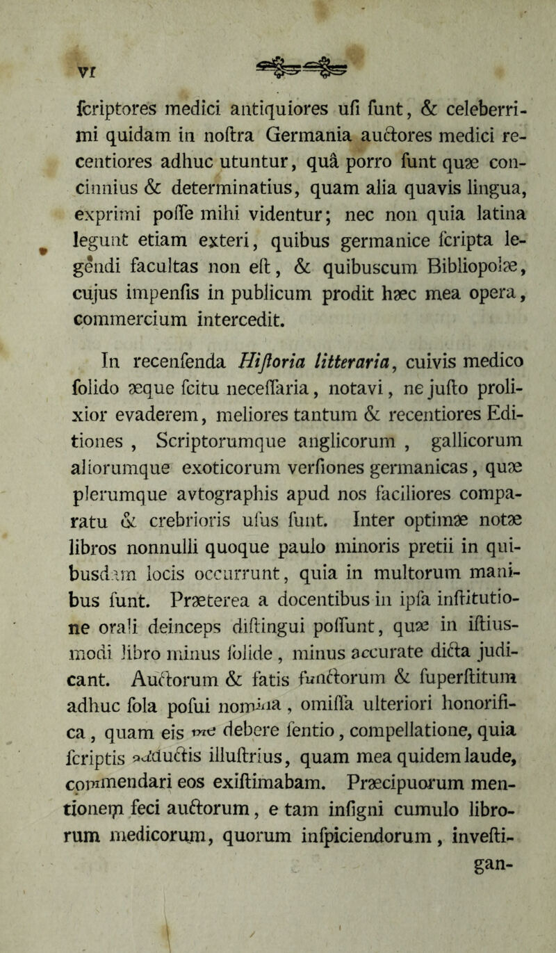 vr fcriptores medici antiquiores ufi funt, & celeberri- mi quidam in noftra Germania auftores medici re- centiores adhuc utuntur, qua porro funt quae con- cinnius & determinatius, quam alia quavis lingua, exprimi pofle mihi videntur; nec non quia latina legunt etiam exteri, quibus germanice Icripta le- gendi facultas non eft, & quibuscum Bibliopolae, cujus impenfis in publicum prodit haec mea opera, commercium intercedit. In recenfenda Hijloria litteraria, cuivis medico folido aeque fcitu neceffaria, notavi, ne jufto proli- xior evaderem, meliores tantum & recentiores Edi- tiones , Scriptorumque anglicorum , gallicorum aliorumque exoticorum verfiones germanicas, quae plerumque avtographis apud nos faciliores compa- ratu & crebrioris ufus funt. Inter optimae notae libros nonnulli quoque paulo minoris pretii in qui- busdam locis occurrunt, quia in multorum mani- bus funt. Praeterea a docentibus in ipfa inftitutio- ne orali deinceps diftingui poliunt, quas in iftius- modi libro minus folide, minus accurate difta judi- cant. Auftorum & fatis funttorum & fuperftitum adhuc fola pofui norrdna, omilfa ulteriori honorifi- ca, quam eis debere fentio, compellatione, quia fcriptis p^duftis illuftrlus, quam mea quidem laude, commendari eos exiftimabam. Praecipuorum men- tionetri feci auftorum, e tam infigni cumulo libro- rum medicorum, quorum infpiciendorum, invefti- gan- /