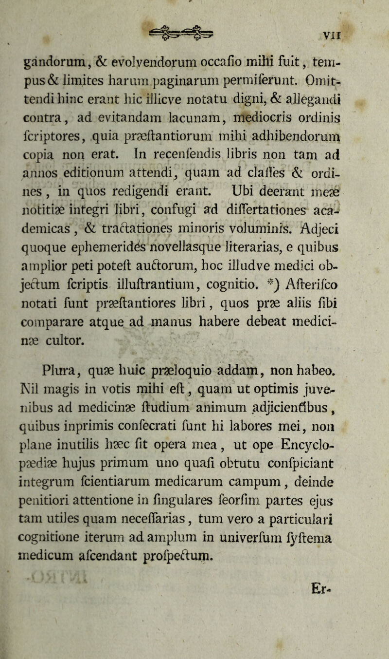 gandorum, & evolvendorum occafio mihi fuit, tem- pus & limites harum paginarum permiferunt. Omit- tendi hinc erant hic illicve notatu digni, & allegandi contra, ad evitandam lacunam, mediocris ordinis fcriptores, quia praedantiorum mihi adhibendorum copia non erat. In recenfendis libris non tam ad annos editionum attendi, quam ad clalles & ordi- nes , in quos redigendi erant. Ubi deerant meae notitiae integri libri, confugi ad differtationes aca- demicas, & traftationes minoris voluminis. Adjeci quoque ephemeridds novellasque literarias, e quibus amplior peti poteft auftorum, hoc illud ve medici ob- jectum fcriptis illuftrantium, cognitio. *) Afterifco notati funt praeftantiores libri, quos prae aliis fibi comparare atque ad manus habere debeat medici- nae cultor. Plura, quae huic praeioquio addam, non habeo. Nil magis in votis mihi eft, quam ut optimis juve- nibus ad medicinae ftudium animum adjicientibus, quibus inprimis confecrati funt hi labores mei, non plane inutilis haec fit opera mea, ut ope Encyclo- paediae hujus primum uno quafi obtutu confpiciant integrum fcientiarum medicarum campum, deinde penitiori attentione in fingulares feorfim partes ejus tam utiles quam necefiarias, tum vero a particulari cognitione iterum ad amplum in univerfum lyftema medicum afcendant profpeftum. Er-