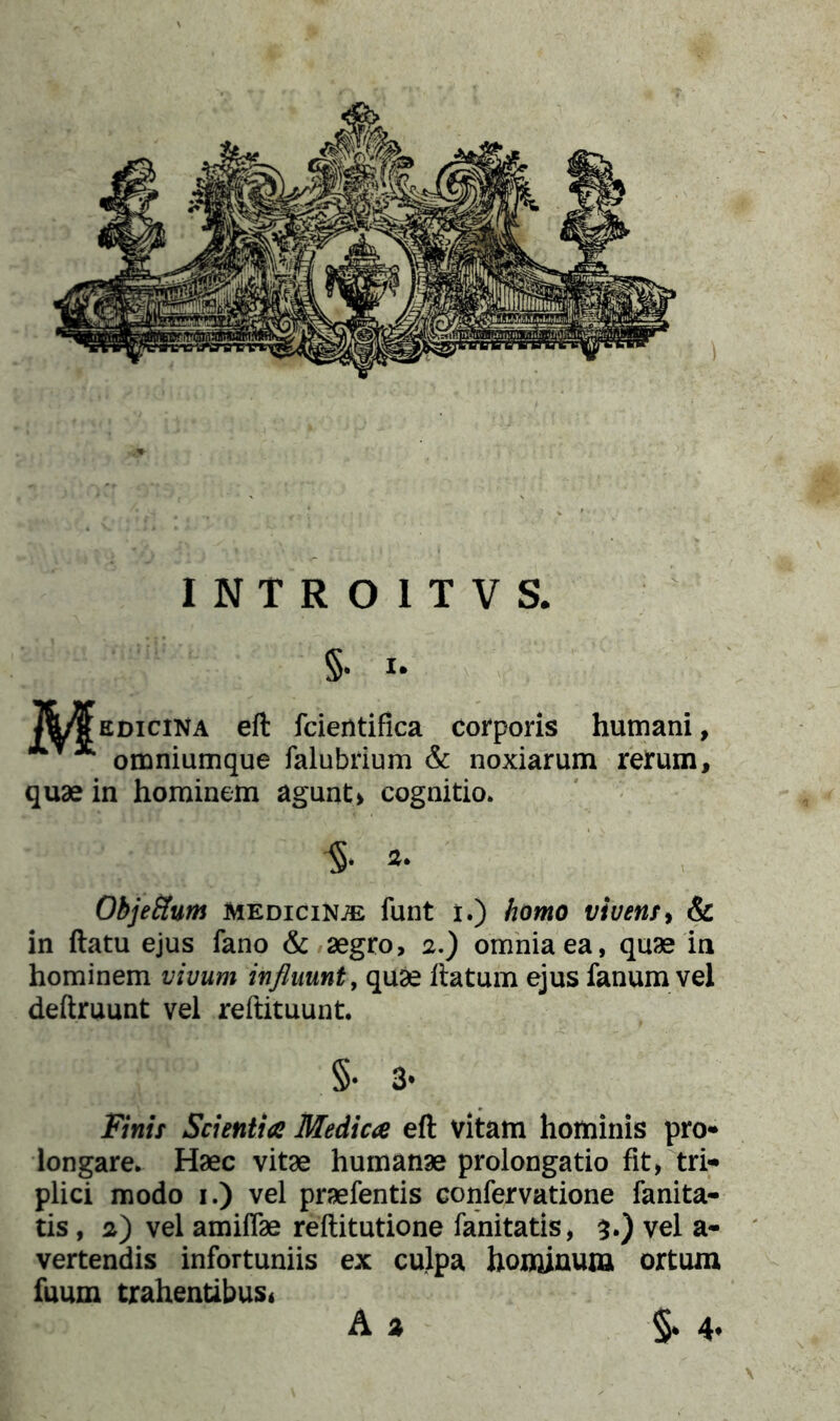 §. X. Jb/¥edicina eft fcierttifica corporis humani, * omniumque falubrium & noxiarum rerum, quae in hominem agunt> cognitio. §■ 3. Obje&um medicina funt i.) homo vivens, & in ftatu ejus fano & aegro, 2.) omnia ea, quae in hominem vivum influunt, quae ftatum ejus fanum vel deftruunt vel reftituunt. §• 3* Finit Scientia Medica eft vitam hominis pro* longare. Haec vitae humanae prolongatio fit, tri- plici modo 1.) vel praefentis confervatione fanita- tis, 2) vel amiffae reftitutione fanitatis, $.) vel a* vertendis infortuniis ex culpa hominum ortum fuum trahentibus* A a §• 4.