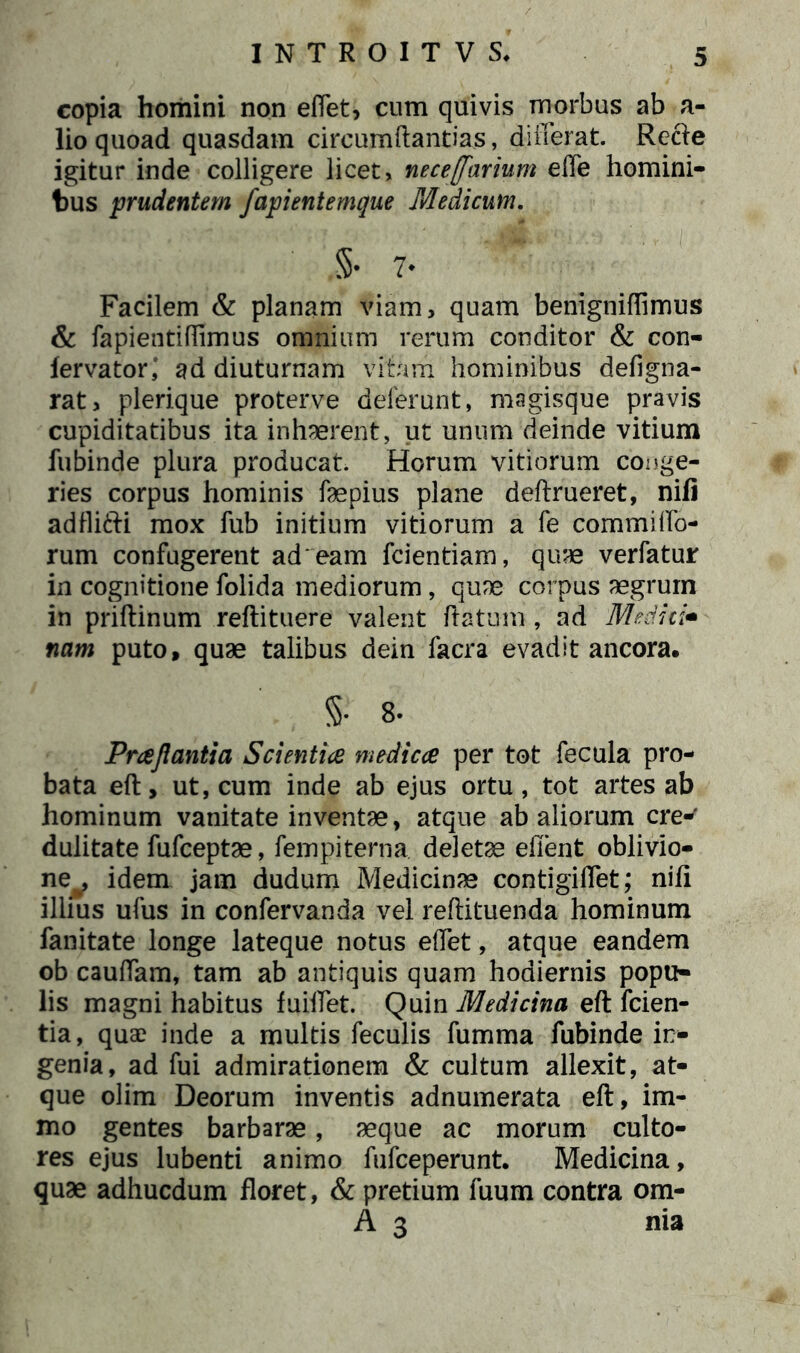 copia homini non effet, cum quivis morbus ab a- lio quoad quasdam circumftantias, differat. Recte igitur inde colligere licet, neceffarium effe homini- bus prudentem fapientemque Medicum. §• 7♦ Facilem & planam viam, quam benigniffimus & fapientiffimus omnium rerum conditor & con- lervator,' ad diuturnam vitam hominibus defigna- rat, plerique proterve deferunt, magisque pravis cupiditatibus ita inhaerent, ut unum deinde vitium fubinde plura producat. Horum vitiorum conge- ries corpus hominis faepius plane deftrueret, nifi adflifti mox fub initium vitiorum a fe commiffo- rum confugerent ad eam fcientiam, quae verfatur in cognitione folida mediorum, quae corpus aegrum in priftinum reftituere valent flatum, ad Medici* nam puto, quae talibus dein facra evadit ancora. §• 8- Praflantia Scientia medica per tot fecula pro- bata eft, ut, cum inde ab ejus ortu, tot artes ab hominum vanitate inventae, atque ab aliorum cre- dulitate fufceptae, fempiterna. deletae efient oblivio- ne^, idem jam dudum Medicinae contigiffet; nifi illius ufus in confervanda vel reftituenda hominum fanitate longe lateque notus effet, atque eandem ob cauffam, tam ab antiquis quam hodiernis popu- lis magni habitus fuiffet. Quin Medicina eft fcien- tia, quae inde a multis feculis fumma fubinde in- genia, ad fui admirationem & cultum allexit, at- que olim Deorum inventis adnumerata eft, im- mo gentes barbarae, aeque ac morum culto- res ejus lubenti animo fufceperunt. Medicina, quae adhucdum floret, & pretium fuum contra om- A 3 nia