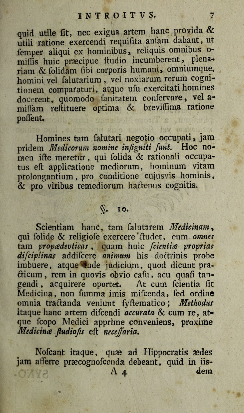 quid utile fit, nec exigua artem hanc provida & utili ratione exercendi requifita anfam dabant, ut femper aliqui ex hominibus, reliquis omnibus o- miflis huic praecipue ftudio incumberent, plena* riam & folidam fibi corporis humani, omniumque, homini vel falutarium , vel noxiarum rerum cogni- tionem comparaturi, atque ufu exercitati homines docerent, quomodo fanitatem confervare, vel a- miffam reftituere optima & breviflima ratione poffent. Homines tam falutari negotio occupati, jam pridem Medicorum nomine infigniti funt. Hoc no- men ifte meretur, qui folida & rationali occupa- tus eft applicatione mediorum, hominum vitam prolongantium, pro conditione cujusvis hominis, & pro viribus remediorum haftenus cognitis, §. I0- Scientiam hanc, tam falutarem Medicinam, qui folide & religiofe exercere rftudet, eum omnes tam propadevticas , quam huic /cientia proprias difciplinas addifeere animum his doftrinis probe imbuere, atquer#nde judicium, quod dicunt pra- fticum, rem in quovis obvio cafu, acu quafi tan- gendi , acquirere oportet. At cum fcientia fit Medicina, non fumma imis mifcenda, fed ordine omnia tra&anda veniunt fyftematico; Methodus itaque hanc artem difeendi accurata & cum re, at- que fcopo Medici apprime conveniens, proxime Medicina Jludio/is eft necejfaria. Nofcant itaque, quae ad Hippocratis aedes jam afferre praecognofcenda debeant, quid in iis- A 4 dem