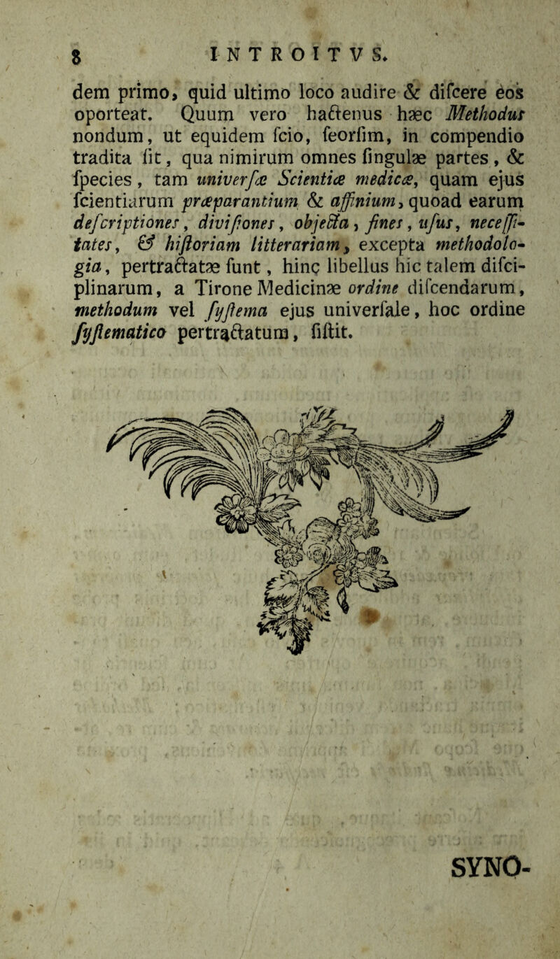 dem primo, quid ultimo loco audire & difcere eos oporteat. Quum vero hattenus haec Methodus nondum, ut equidem fcio, feorfim, in compendio tradita lit, qua nimirum omnes lingulae partes , & fpecies, tam univerfa Scientia medica, quam ejus fcientiarum praeparantium & affinium* quoad earum defcriptiones, divi pones, objeffia , fines, ufus, neceffi- tates, & hiftoriam litterariam, excepta methodolo- gia, pertraftatae funt, hinc libellus hic talem difci- plinarum, a Tirone Medicinae ordine difcendarum, methodum vel fyftema ejus univerfale, hoc ordine ftjjlematico pertraftatum, fiftit. SYNO-