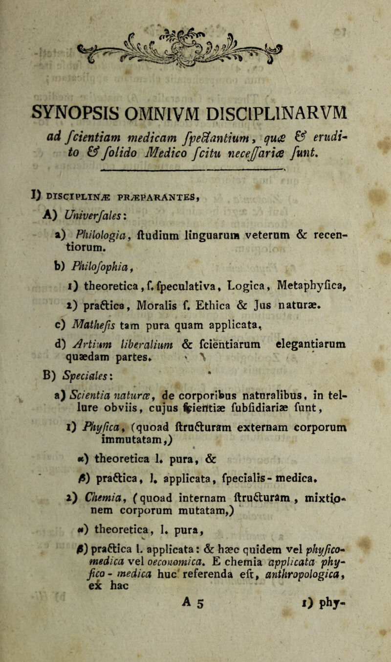 SYNOPSIS OMNIVM DISCIPLINARVM ad fdentiam medicam fp efflantium, qu£ & erudi- to & folido Medico fdtu necejfaria funi. I) DISCIPLINAE PRAEPARANTES, A) Univerfalesi a) Philologia, ftudium linguarum veterum & recen- tiorum. b) Philofophia, i) theoretica,f*fpeculativa, Logica, Metaphyfica, i) pra&ica, Moralis f* Ethica & Jus naturae* c) Mathefis tam pura quam applicata, d) Artuum liberalium & fcientiarum elegantiarum quaedam partes* \ ^ B) Speciales: a) Scientia natur ce, de corporibus naturalibus, in tel- lure obviis, cujus %ierttiae fubfidiariae funt, i) Phy fica, (quoad ftru&uram externam corporum immutatam,) •e) theoretica 1* pura, & fi) pradtica, 1# applicata, fpecialis-medica* l) Chemia, (quoad internam ftru&uram , mixtip- nem corporum mutatam,) *) theoretica, 1* pura, fi) prattica l. applicata: & haec quidem vel phyfico- medica vel oeconomica. E chemia applicata phy- fico - medica huc'referenda eft, anthropologica, ei hac