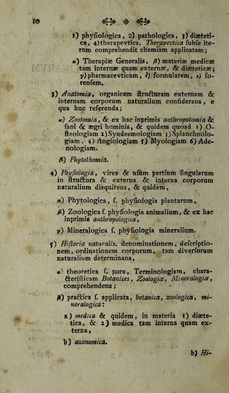 id 45* ^ i) phyliologica, 2) pathologica, 3) diaeteti- ca, 4)therapevtica. Tkerapevtica fubfe ite- mm comprehendit chemiam applicatam; u) Therapiae Generalis, fi) materiae medicae tam internae quam externae, & diaeteticae; y) pharmacevticam, fy formularem, «) fo- renfem, 3) Anatomia, organicam ftrufturam externam internam corporum naturalium confiderans, qua huc referenda; te) Zootomia, & ex hac inprimis antkropotomia & fani & aegri hominis, & quidem quoad 1) O- fteologiam i)Syndesmologiam ^Splanchnolo- giam . 4) Angiologiam f) Myologiam 6) Ade- nologiam. fi) Phytothomia, 4) Phyfiologia, vires & ufurn partium lingularum in ftru&ura & externa & interna corporum naturalium disquirens, & quidem, ce) Phytologica, f. phyliologia plantarum, fi) Zoologica f. phyliologia animalium, & ex hac inprimis anthropologica, y) Mineralogica f. phyliologia mineralium. f) Hi/loria naturalis, denominationem, defcriptio- nem, ordinationem corporum, tam diverforum naturalium determinans, te) theoretica C pura, Terminologiam, chara- tterifticam Botanices, Zoologice, Miner alogia, comprehendens; fi) prattica f. applicata, botanica, zoologica, mi- neralogica: a) medtca & quidem, in materia 1) diaete- tica, & 2) medica tam interna qaam ex- terna , b) oeconomica. b) Hi*