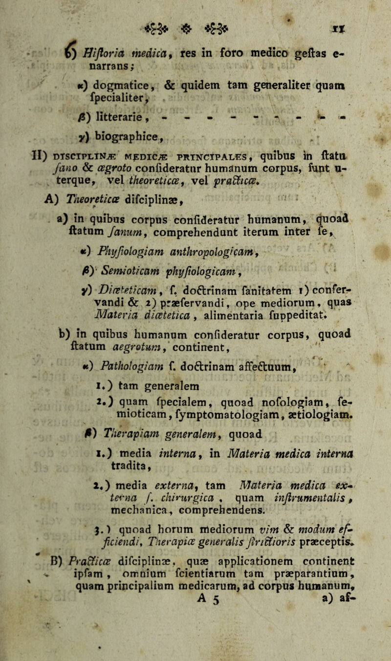 narrans; •t) dogmatice, & quidem tam generaliter quam fpecialiter, fi) litterarie y) biographice, II) disciplina medica prtnctpales , quibus in ftatu fano & cegroto confideratnr humanum corpus, funt u- terque, vel theoreticce, vel praflticce. A) Theoreticce difciplinae, a) in quibas corpus coniideratur humanum, quoad ftatum Janum, comprehendunt iterum inter fe» «) Phyfiologiam anthropologicam, fi) Semioticam phyfiologicam, y) Dineteticam, f. do&rinam fanitatem i)confer- vandi & 2) praefervandi, ope mediorum, quas Materia dicetetica, alimentaria fuppeditat. b) in quibus humanum coniideratur corpus, quoad ftatum aegrotum, continent, •e) Pathologiam f. do&rinam affeftuum, i*) tam generalem 2#) quam fpecialem, quoad nofologiam, fe- mioticam, fymptomatologiam, aetiologiam. fi) Therapiam generalem, quoad 1.) media interna, in Materia medica interna tradita, l.) media externa, tam Materia medica ex- terna f. chirurgica , quam infirumentalis, mechanica, comprehendens. 3.) quoad horum mediorum vim & modum e f» fidendi, Ther apice generalis findi i oris praeceptis. B) Prafficce difciplinae, quae applicationem continent ipfam , omnium fcientiarum tam praeparantium, quam principalium medicarum, ad corpus humanum, A 5 a) af-