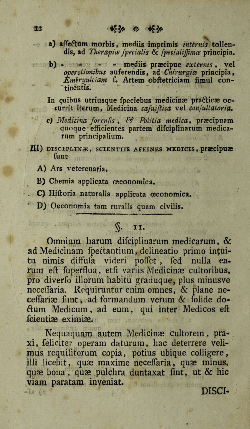 a) affeftum morbis, mediis imprimis internis tollen- dis, ad Tkerapice /pedalis & fpedalijfimce principia. b) - * - - mediis praecipue externis, vel operedonibus auferendis, ad Chirurgice principia, Embryulciam f* Artem obftetriciam fimul con- tinentis. In gaibus utriusque fpeciebus medicinae pra&icae oc- currit iterum, Medicina cafuifiica vel confultatoria* c) Medicina forenfis , & Politia medica, praecipuam quoque efficientes partem difcipfinarum medica- rum principalium. III) disciplina , scientiis affines medicis , praecipuae funt A) Ars veterenaria* B) Chemia applicata oeconomica. . C) Hiftoria naturalis applicata oeconomica. D) Oeconomia tam ruralis quam civilis* §• II- Omnium harum difciplinarum medicarum, & ad Medicinam fpe&antium, delineatio primo intui- tu nimis diffufa videri pollet , fed nulla ea- rum eft fuperflua, etfi variis Medicinae cultoribus, pro diverfo illorum habitu graduque, plus minusve necefTaria. Requiruntur enim omnes, & plane ne- ceflariae funt, ad formandum verum & folide do- ftum Medicum, ad eum, qui inter Medicos eft fcientiae eximiae. Nequaquam autem Medicinae cultorem, pra- xi, feliciter operam daturum, hac deterrere veli- mus requifitorum copia, potius ubique colligere, illi licebit, quae maxime neceflaria, quae minus, quae bona, quae pulchra duntaxat fint, ut & hic viam paratam inveniat. DISCI-