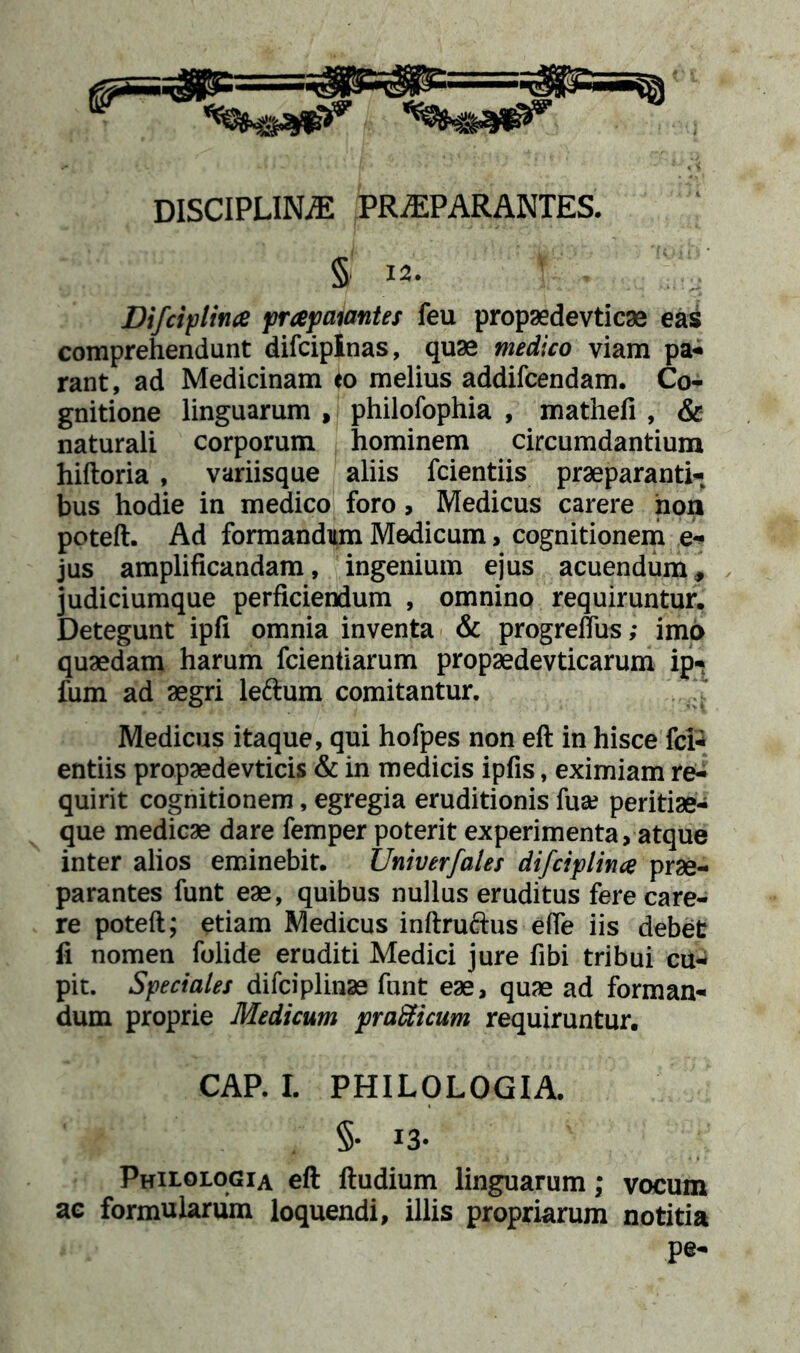 § 12. Vifciplitue prapaiantes feu propaedevticae eas comprehendunt difciplnas, quae medico viam pa- rant, ad Medicinam eo melius addifcendam. Co- gnitione linguarum , philofophia , mathefi , & naturali corporum hominem circumdantium hiftoria , variisque aliis fcientiis praeparanti- bus hodie in medico foro, Medicus carere non poteft. Ad formandum Modicum> cognitionem e- jus amplificandam, ingenium ejus acuendum, judiciumque perficiendum , omnino requiruntur. Detegunt ipfi omnia inventa & progreffus; imo quaedam harum fcientiarum propaedevticarum ip- fum ad aegri leftum comitantur. Medicus itaque, qui hofpes non eft in hisce fci- entiis propaedevticis & in medicis ipfis, eximiam re- quirit cognitionem, egregia eruditionis fua; peritiae- que medicae dare femper poterit experimenta, atque inter alios eminebit. Univerfales difciplince prae- parantes funt eae, quibus nullus eruditus fere care- re poteft; etiam Medicus inftrufrus efte iis debet fi nomen folide eruditi Medici jure fibi tribui cu* pit. Speciales difciplinae funt eae, quae ad forman- dum proprie Medicum pratticum requiruntur. CAP. I. PHILOLOGIA. §• !3- Philologia eft ftudium linguarum; vocum ac formularum loquendi, illis propriarum notitia pe-