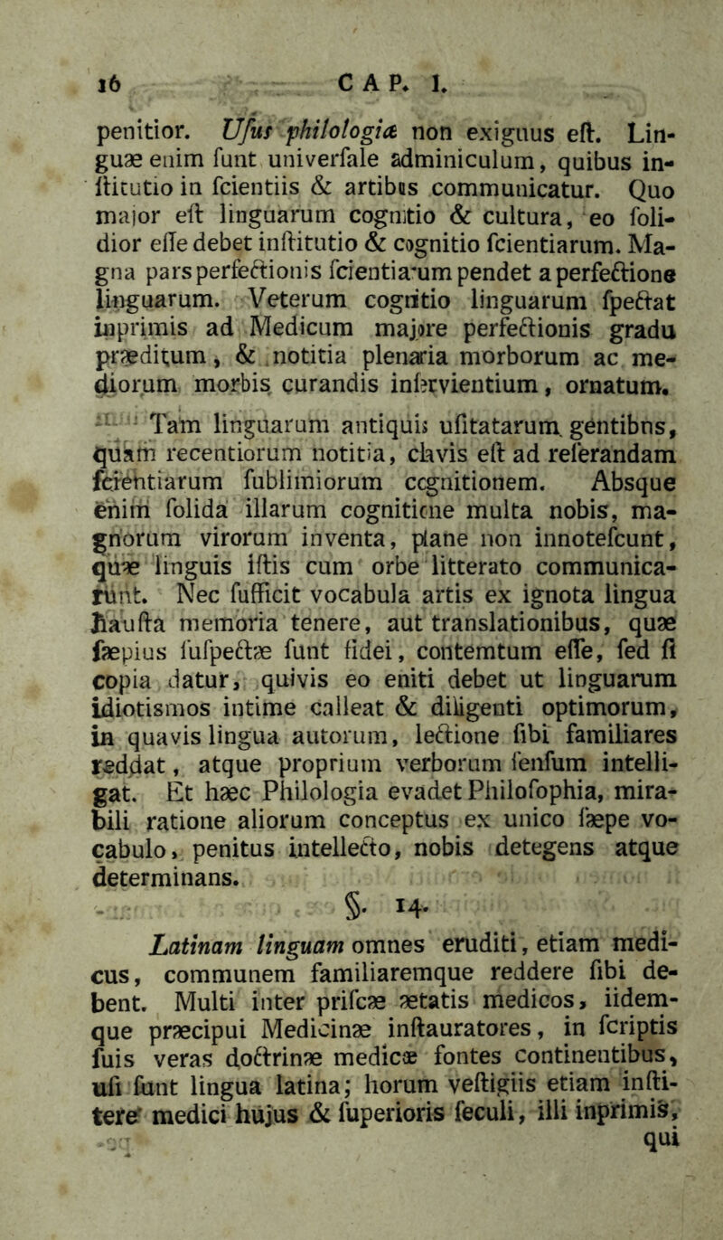 penitior. Ufus philologia non exiguus eft. Lin- guae enim funt univerfale adminiculum, quibus in- ftitutio in fcientiis & artibus communicatur. Quo major eft linguarum cognitio & cultura, eo foli- dior elle debet inftitutio & cognitio fcientiarum. Ma- gna parsperfe&ionis fcientiammpendet aperfeftione linguarum. Veterum cogritio linguarum fpeftat inprimis ad Medicum majore perfe&ionis gradu praeditum, & notitia plenaria morborum ac me- diorum morbis curandis inhrvientium, ornatum. Tam linguarum antiquis ufitatarum gentibus, quam recentiorum notitia, clavis eft ad referandam fcientiarum fublimiorum ccgnitionem. Absque enim folida illarum cognitione multa nobis, ma- gnorum virorum inventa, plane non innotefcunt, quae linguis iftis cum orbe litterato communica- runt. Nec fufficit vocabula artis ex ignota lingua Jiaufta memoria tenere, aut translationibus, quae faepius fufpeftae funt fidei, contemtum efie, fed fl copia datur, quivis eo eniti debet ut linguarum idiotismos intime calleat & diligenti optimorum, in quavis lingua autorum, le&ione fibi familiares reddat, atque proprium verborum fenfum intelli- gat. Et haec Philologia evadet Philofophia, mira- bili ratione aliorum conceptus ex unico faepe vo- cabulo, penitus intellecto, nobis detegens atque determinans. §. 14. Latinam linguam omnes eruditi, etiam medi- cus, communem familiaremque reddere fibi de- bent. Multi inter prifcae aetatis medicos, iidem- que praecipui Medicinae inftauratores, in fcriptis fuis veras doftrinae medie® fontes continentibus, ufi funt lingua latina; horum veftigiis etiam infti- tere' medici hujus & fuperioris feculi, illi inprimte, -scr qui