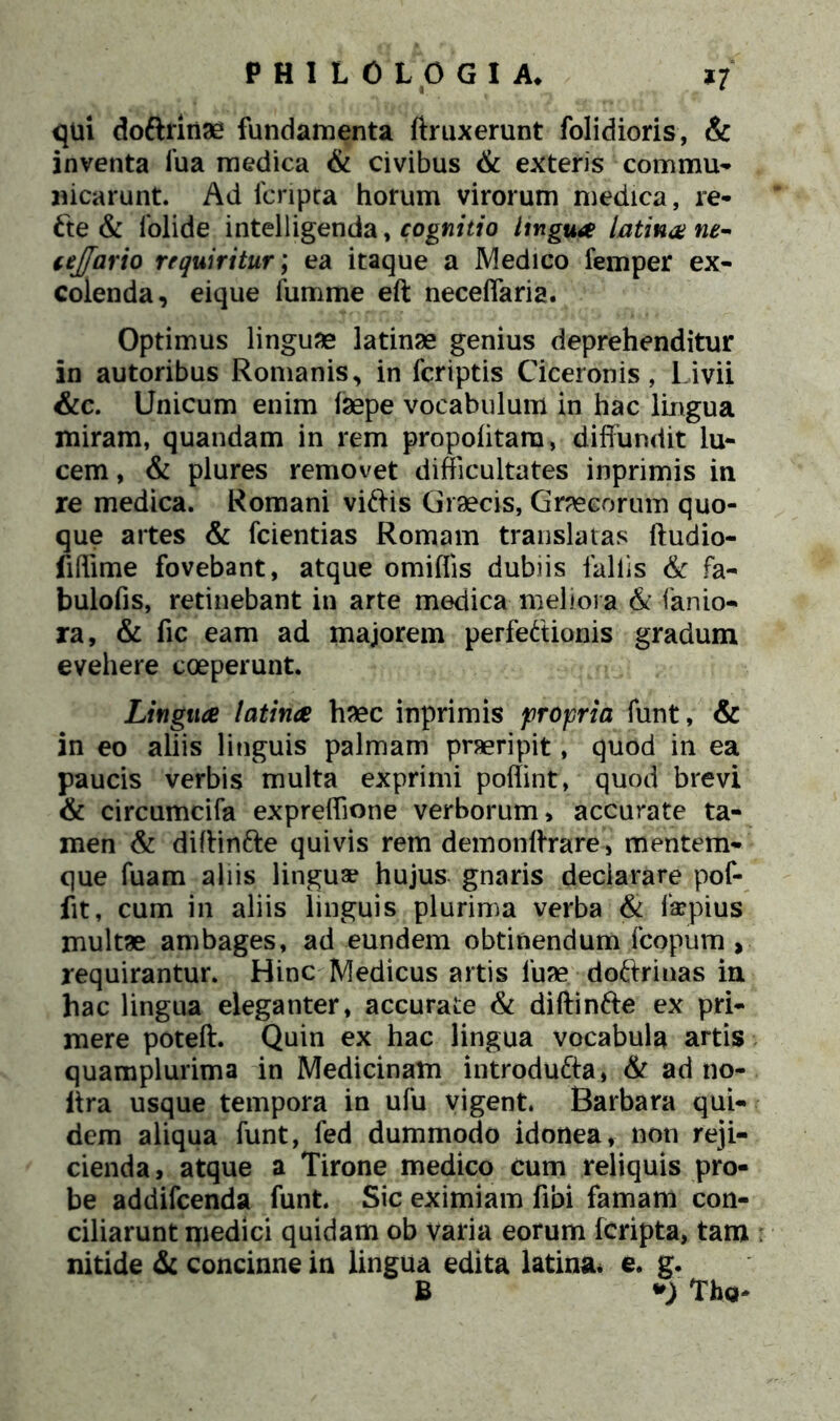 qui dottrinae fundamenta ftruxerunt folidioris, & inventa iua medica & civibus & exteris commu- nicarunt. Ad fcripta horum virorum medica, re* 6te & folide intelligenda, cognitio lingua latina ne- tejjario requiritur; ea itaque a Medico femper ex- colenda, eique fumme eft neceflaria. Optimus linguae latinae genius deprehenditur in autoribus Romanis, in fcriptis Ciceronis, Livii &c. Unicum enim isepe vocabulum in hac lingua miram, quandam in rem propolitara, diffundit lu- cem , & plures removet difficultates inprimis in re medica. Romani viftis Graecis, Graecorum quo- que artes & fcientias Romam translatas ftudio- fiffime fovebant, atque omiffis dubiis fallis & fa- bulofis, retinebant in arte medica meliora & fanio- ra, & fic eam ad majorem perfectionis gradum evehere coeperunt. Lingua latina haec inprimis propria funt, & in eo aliis linguis palmam praeripit, quod in ea paucis verbis multa exprimi poffint, quod brevi & circumcifa expreffione verborum, accurate ta- men & diftintte quivis rem demonftrare, mentem- que fuam aliis linguae hujus gnaris deciarare pof- fit, cum in aliis linguis plurima verba & faepius multae ambages, ad eundem obtinendum fcopum, requirantur. Hinc Medicus artis 1‘uae doftrinas in hac lingua eleganter, accurate & diftin&e ex pri- mere poteft. Quin ex hac lingua vocabula artis quamplurima in Medicinam introducta, & ad no- ltra usque tempora in ufu vigent. Barbara qui- dem aliqua funt, fed dummodo idonea, non reji- cienda, atque a Tirone medico cum reliquis pro- be addifcenda funt. Sic eximiam fibi famam con- ciliarunt medici quidam ob varia eorum fcripta, tam nitide & concinne in lingua edita latina, e. g. B *) Tho-