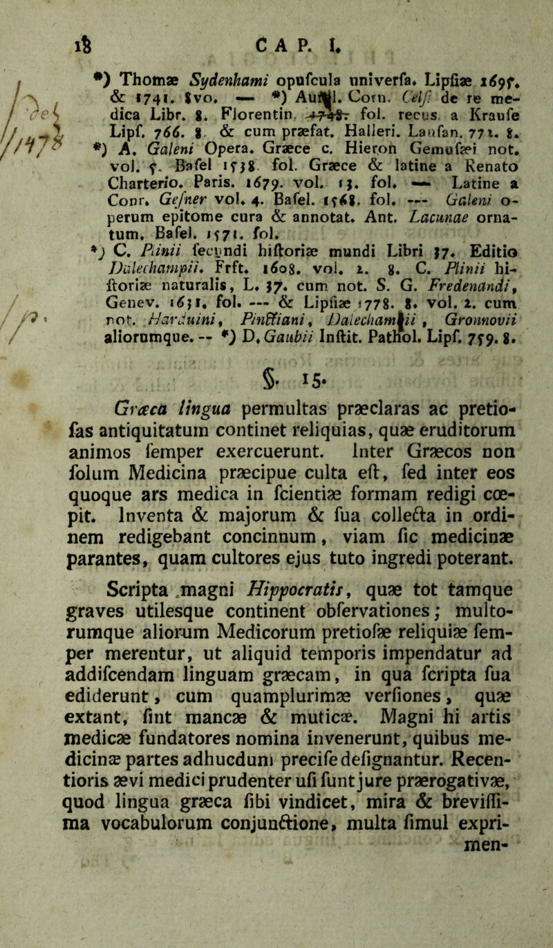 #) Thomae Sydenhami opufcula nnlverfa. Lipfiae 1697* & «74*. $vo. #) Autftii. Corn. Celfi dc re me- dica Libr. 8. Fiorentin. fol. recus a Kraufe Lipf. 766. % & cum praefat. Halleri. Laufan. 77x. i. *) A. Galeni Opera* Graece c. Hieroh Gemafaei not. voJ* 7. Bafel if$8 fol. Graece & latine a Renato Charterio. Paris. 1679. vol. 1 fol. —* Latine a Conr. Gefner vol* 4. Bafel. i?£8. fol. — Galeni o- perum epitome cura & annotat* Ant. Lacunae orna- tum. Bafel. 1571. fol* *) C. Piinii fecundi hiftoriae mundi Libri $7. Editio Dalechampii♦ Frft* 1608. voi. 1. 8. C. Plinii hi- Itoriae naturalis, L* J7. cum not. S. G. Fvedenandi 9 Genev. fol. — & Lipfiae <778. 8* vol. 1. cum not. .Harduini, Pinffiani, Dalechampii , Gronnovii aliorumque. — D. Gaubii Inftit. Patnol. Lipf. 779. 8« §• 1S* iingua permultas praeclaras ac pretio- fas antiquitatum continet reliquias, quae eruditorum animos femper exercuerunt. Inter Graecos non folum Medicina praecipue culta eft, fed inter eos quoque ars medica in fcientiae formam redigi coe- pit. Inventa & majorum & fua collefta in ordi- nem redigebant concinnum, viam fic medicinae parantes, quam cultores ejus tuto ingredi poterant. Scripta magni Hippocratis, quae tot tamque graves utilesque continent obfervationes; multo- rumque aliorum Medicorum pretiofae reliquiae fem- per merentur, ut aliquid temporis impendatur ad addifcendam linguam graecam, in qua fcripta fua ediderunt, cum quamplurimae verfiones, quae extant, fint mancae & muticae. Magni hi artis medicae fundatores nomina invenerunt, quibus me- dicinae partes adhucdum precife defignantur. Recen- tioris aevi medici prudenter ufi funt jure praerogativae, quod lingua graeca fibi vindicet, mira & brevifli- ma vocabulorum conjunftione, multa fimul expri- men-