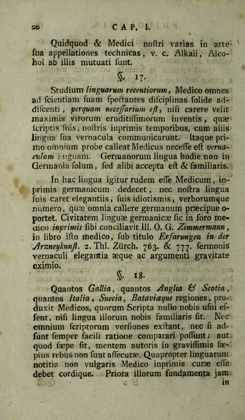 Quidquod & Medici noftri varias in arte fua appellationes technicas, v. c. Alkali, Alco- hol ab illis mutuati fuiit. §* >7- Studium linguarum recentiorum, Medico omnes ad fcientiam fuam fpeftantes difciplinas folide ad- difcenti, perquam neceffarium efl, nifi carere velit maximis virorum eruditiflimorum inventis, quae lcriptis fuis, noftris inprimis temporibus, cum aliis lingua fua vernacula communicarunt. Itaque pri- mo omnium probe calleat Medicus necefle eft verna- culam linguam. Germanorum lingua hodie non in Germania folum, fed alibi accepta eft & familiaris. In hac lingua igitur rudem efte Medicum, in- primis germanicum dedecet, nec noftra lingua luis caret elegantiis, fuis idiotismis, verborumque numero, quae omnia callere germanum praecipue o- portet. Civitatem linguae germanicae fic in foro me- dico inprimis fibi conciliavit 111. 0. G. Zimmermann , in libro ifto medico, fub titulo Erfarungen in der Jirzneykunjl. 2. Thl. Ziirch. 763. & 777. fermonis vernaculi elegantia aequo ac argumenti gravitate eximio. §. 18. Quantos Gallia, quantos Anglia & Scotia, quantos Italia, Suecia, Bataviceque regiones, pro- duxit Medicos, quorum Scripta nulle nobis ufui ef- fent, nifi lingua illorum nobis familiaris fit. Nec omnium fcriptorum verfiones exftant, nec fi ad- funt femper facili ratione comparari polfunt; aut quod faepe fit, mentem autoris in graviffimis fae- pius rebus non funt aftecutae. Quapropter linguarum notitia non vulgaris Medico inprimis curae efle debet cordique. Priora illorum fundamenta jam in