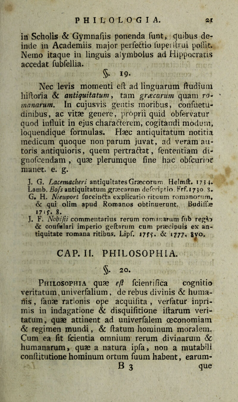 in Scholis & Gymnafiis ponenda funt, quibus de- inde iti Academiis major perfeftio iupeiflrui polii t. Nemo itaque in linguis alymbolus ad Hippocratis accedat fubfellia. §. 19. Nec levis momenti eft ad linguarum (ludium hiftoria & antiquitatum, tam gracarum quam ro- ' manarum. In cujusvis gentis moribus, confuetu- dinibus, ac vitae genere, proprii quid obfervatur quod influit in ejus charafterem, cogitandi modum, loquendique formulas. Haec antiquitatum notitia medicum quoque non parum juvat, ad veram au- toris antiquioris, quem pertraftat, lentendam di- gnofcendam , quae plerumque fine hac obfcuripr manet, e. g. J. G. Lacemacheri antiquitates Graecorum Helmft. i?H* Lamb. Bofs antiquitatum grcecamm defcriptJo. Krf.1730 G. H. Nieuport fuccin&a explicatio rituum romanorum, & qui olim apud Romanos obtinuerunt. BudiiTae 17 i f* 8. J. F. Nobifti commentarius rerum romanarum fub regto & confulari imperio geftarum cum praecipuis ex an- tiquitate romana ritibus. Lipf. 17ff. & 1777. 8vo. CAP. II. PHILOSOPHIA. §. 20. Philosophia quae efl fcientifica cognitio veritatum kuniverfalium, de rebus divinis & huma- nis , fanae rationis ope acquifita , verfatur inpri- mis in indagatione & disquifitione illarum veri- tatum, quae attinent ad univerfalem oeconomiam & regimen mundi, & flatum hominum moralem. Cum ea fit fcientia omnium rerum divinarum & humanarum, quae a natura ipfa, non a mutabili conftitutione hominum ortum fuum habent, earum- B 3 que