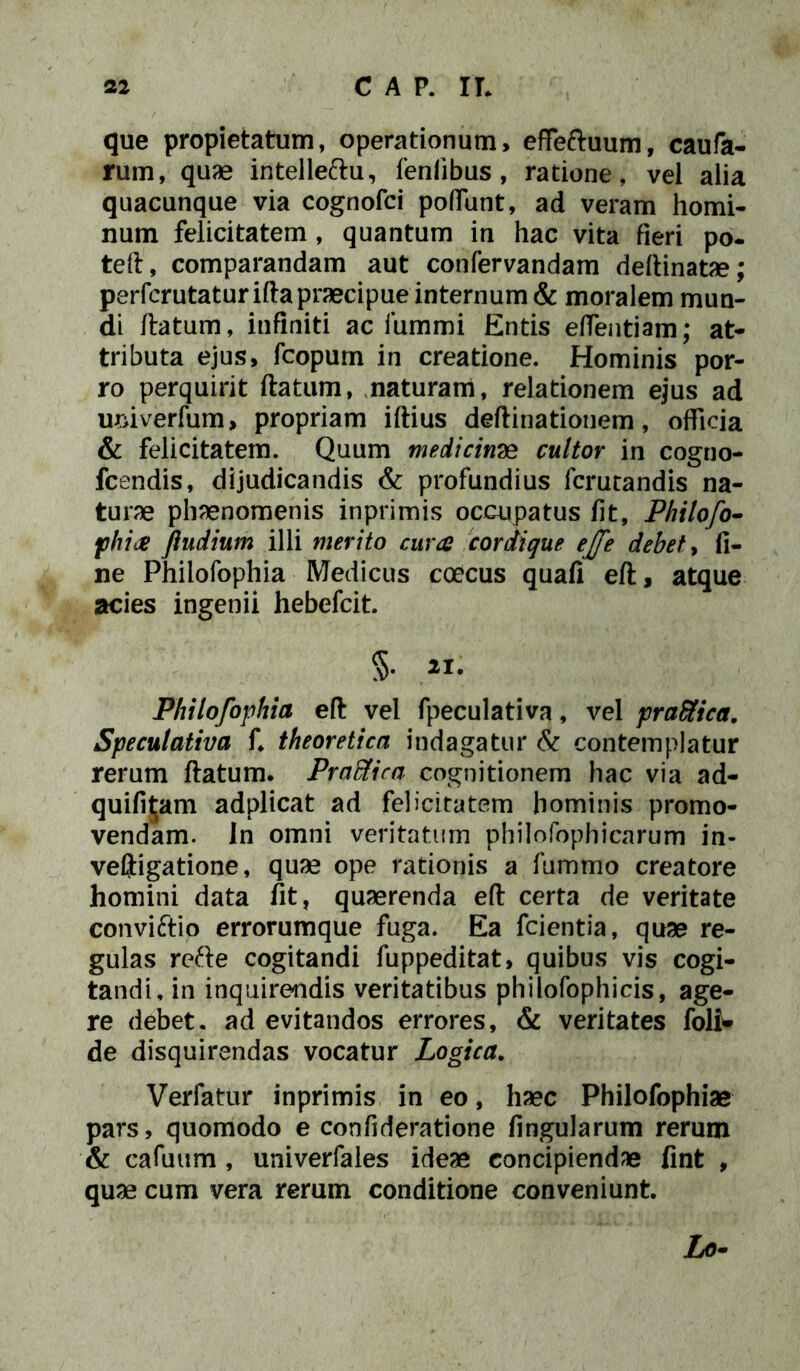 que propietatum, operationum, effeftuum, caufa- rum, quae intelleftu, fenlibus, ratione, vel alia quacunque via cognofci poffunt, ad veram homi- num felicitatem , quantum in hac vita fieri po- tefl, comparandam aut confervandam deflinatae; perfcrutaturiftapraecipueinternum& moralem mun- di flatum, infiniti ac iummi Entis effentiam; at- tributa ejus, fcopum in creatione. Hominis por- ro perquirit flatum, naturam, relationem ejus ad umverfum, propriam illius deflinationem, officia & felicitatem. Quum medicina cultor in cogno- fcendis, dijudicandis & profundius fcrutandis na- turae phaenomenis inprimis occupatus fit, Philofo- phia fiudium illi merito cura cordique ejfe debet, fi- ne Philofophia Medicus coecus quafi efl, atque acies ingenii hebefcit. §. 21. Philofophia efl vel fpeculativa, vel praSfica. Speculativa f. theoretica indagatur & contemplatur rerum flatum. Pradtica cognitionem hac via ad- quifit;am adplicat ad felicitatem hominis promo- vendam. in omni veritatum philofophicarum in- veftigatione, quae ope rationis a fummo creatore homini data fit, quaerenda eft certa de veritate conviftio errorumque fuga. Ea fcientia, quae re- gulas refte cogitandi fuppeditat, quibus vis cogi- tandi, in inquirendis veritatibus philofophicis, age- re debet, ad evitandos errores, & veritates foli* de disquirendas vocatur Logica. Verfatur inprimis in eo, haec Philofophiae pars, quomodo e confideratione lingularum rerum & cafuum , univerfales ideae concipiendae fint , quae cum vera rerum conditione conveniunt Lo-