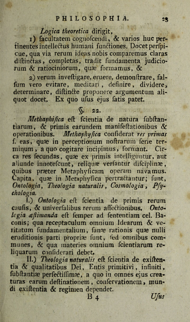 2$ Logica theoretica dirigit, 1) facultatem cognofcendi, & varios huc per- tinentes intelleftus humani fun&iones. Docet perfpi- cue,quavia rerum ideas nobis comparemus claras diftinftas, completas, tradit fundamenta judicio- rum & ratiociniorum, quae formamus, & 2) verum inveftigare, eruere, demonftrare, fal- fum vero evitare, meditari, definire, dividere, determinare, diftinfte proponere argumentum ali- quot docet. Ex quo ufus ejus fatis patet. 5. 22. Methaphifica eft fcientia de natura fubftan- tiarum, & primis earundem manifeftationibus & operationibus. Methaphyfica confiderat res primas f. eas, quae in perceptionum noftrarum ferie ter- minum, a quo cogitare incipimus, formant. Cir- ca res fecundas, quae ex primis intelligmitur, aut aliunde innotefcunt, reliquas verfantur difciplinae, quibus praeter Metaphyficam operam navamus. Capita, quae in Metaphyfica pertractantur; funt, Ontologia, Theologia naturalis, Cosmologia , Pfy- chologia. I. ) Ontologia eft fcientia de primis rerum caufis, & univerfalibus rerum affectionibus. Onto- legia cejlimanda eft femper ad fententiam cel. Ba- conis; qua receptaculum omnium Idearum & ve- ritatum fundamentalium, fanne rationis quae nulli eruditionis parti propriae funt, fed omnibus com- munes, & qua materies omnium fcientiarum re- liquarum confiderari debet. II. ) Theologia naturalis eft fcientia de exiften- tia & qualitatibus Dei, Entis primitivi, infiniti, fubftantiae perfeftiflimae, a quo in omnes ejus crea- turas earum deftinationem , confervationem, mun- di exiftenda & regimen dependet.