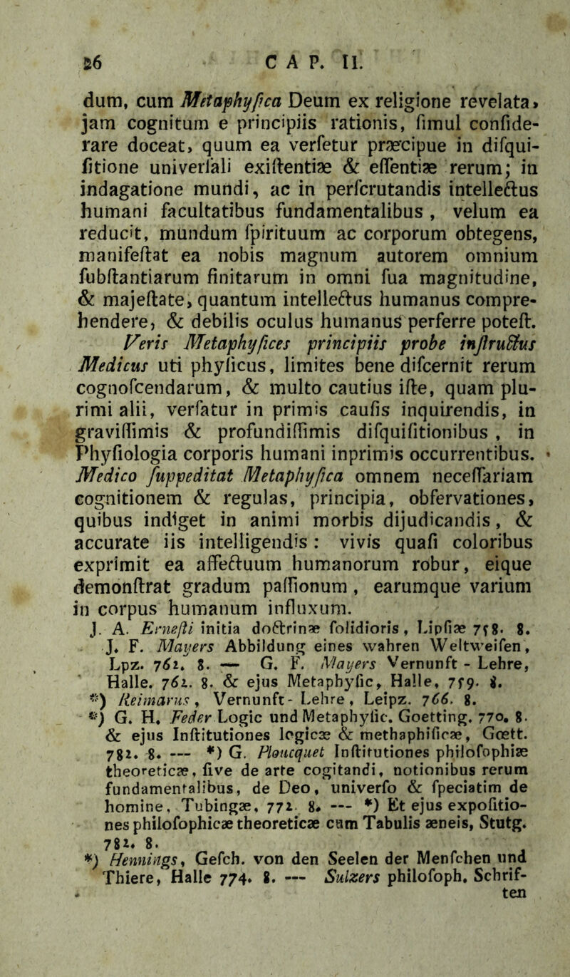 dum, cum Metaphyfica Deum ex religione revelata» jam cognitum e principiis rationis, fimul confide- rare doceat, quum ea verfetur praecipue in difqui- fitione univeriali exiftentiae & eflentiae rerum; ili indagatione mundi, ac in perfcrutandis intelleftus humani facultatibus fundamentalibus , velum ea reducit, mundum fpirituum ac corporum obtegens, manifeftat ea nobis magnum autorem omnium fubftantiarum finitarum in omni fua magnitudine, & majeftate, quantum intelleftus humanus compre- hendere, & debilis oculus humanus perferre poteft. Veris Metaphyfices principiis probe inJlruUus Medicus uti phylicus, limites bene difcernit rerum cognofcendarum, & multo cautius ifte, quam plu- rimi alii, verfatur in primis caufis inquirendis, in gravifiimis & profundiffimis difquifitionibus , in Phyfiologia corporis humani inprimis occurrentibus. * Medico fuppeditat Metaphyfica omnem neceffariam cognitionem & regulas, principia, obfervationes, quibus indiget in animi morbis dijudicandis, & accurate iis intelligendis: vivis quafi coloribus exprimit ea affeftuum humanorum robur, eique demonftrat gradum paflionum, earumque varium in corpus humanum influxum. J. A. Ernefti initia do6trin* foiidioris, Lipfiae 7f8- 8. J. F. Maijers Abbildung eines wahren Weltweifen, Lpz. 762. 8. — G. F. Mayers Vernunft - Lehre, Halle. 761. 8. & ejus Metapbyfic, Halle, 7f9* $• “) Iteimarus, Vernunft- Lehre, Leipz. 766. 8. G. H. Feder Logic und Metapbyfic. Goetting. 770. 8- & ejus Inftitutiones logicae & methaphificae, Goett. 782. 8* — *) G. Ploucquet Inftitutiones philofophise theoreticae, live de arte cogitandi, notionibus rerum fundamentalibus, de Deo, univerfo & fpeciatim de homine, Tubingae, 772 8* — *) Et ejus expofitio- nes phiiofophicae theoreticae cum Tabulis aeneis, Stutg. 782* 8. *) fiennings, Gefch. von den Seelen der Menfchen und Thiere, Halle 774, 8. — Sulzers philofoph. Scbrif- - ten