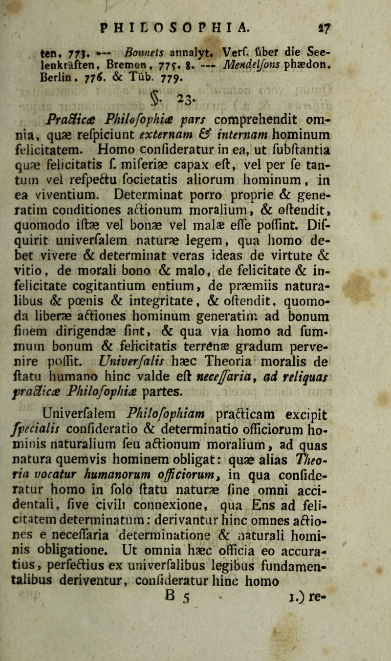 ten, 77J. — Bonnets annalyt. Verf. liber die See- lenkraften, Bremen, 77^. 8. — Mendeljons phaedon. Berlin. 77^. & Tiib. 779. §• 23. PraSica Philofophi& pars comprehendit om- nia, quae refpiciunt externam & internam hominum felicitatem. Homo confideratur in ea, ut fundantia quae felicitatis f. miferiae capax eft, vel per fe tan- tum vel refpettu focietatis aliorum hominum, in ea viventium. Determinat porro proprie & gene- rarim conditiones actionum moralium, & offendit, quomodo iffee vel bonae vel malae effe poffint. Dif- quirit univerfalem naturae legem, qua homo de- bet vivere & determinat veras ideas de virtute & vitio, de morali bono & malo, de felicitate & in- felicitate cogitantium entium, de praemiis natura- libus & poenis & integritate, & offendit, quomo- da liberae a&iones hominum generarim ad bonum finem dirigendae fint, & qua via homo ad fum- mum bonum & felicitatis terrenae gradum perve- nire poflit. Univerfalis haec Theoria moralis de ffatu humano hinc valde eft neceffaria, ad reliquas praei icte Philofophite partes. Univerfalem Philofophiam prafticam excipit /pedalis confideratio & determinatio officiorum ho- minis naturalium feu a&ionum moralium, ad quas natura quemvis hominem obligat: quae alias Theo- ria vocatur humanorum officiorum, in qua confide- ratur homo in folo ffatu naturae fine omni acci- dentali, five civili connexione, qua Ens ad feli- citatem determinatum: derivantur hinc omnes aftio- nes e neceflaria determinatione & naturali homi- nis obligatione. Ut omnia haec officia eo accura- tius, perfeftius ex univerfalibus legibus fundamen- talibus deriventur, confideratur hinc homo