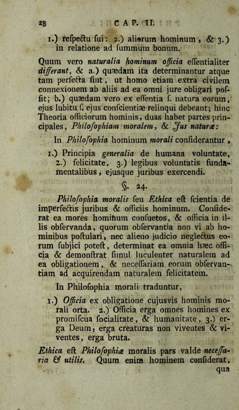 i.) refpeftu fui: 2.) aliarum hominum* & 3.) in relatione ad fummum bonum. Quum vero naturalia hominum officia effentialiter differant, & a.) quaedam ita determinantur atque tam perfe&a fmt, ut homo etiam extra civilem connexionem ab aliis ad ea omni jure obligari pof- fit; b.) quaedam vero ex edentia f. natura eorum, ejus lubitu f. ejus confcientiae relinqui debeant; hinc Theoria officiorum hominis, duas habet partes prin- cipales, Philofophiam moralem, & ffus natura: In Philofophia hominum morali confiderantur , 1.) Principia generalia de humana voluntate, 2.) felicitate, 3.) legibus voluntatis funda- mentalibus , ejusque juribus exercendi. §• a4- Philofophia moralis feu Ethica eft fcientia de imperfeftis juribus & officiis hominum. Confide- rat ea mores homifium confuetos, & officia in il- lis obfervanda, quorum obfervantia non vi ab ho- minibus poftulari, nec alieno judicio neglettus eo- rum fubjici poteft, determinat ea omnia haec offi- cia & demonftrat fitnul luculenter naturalem ad ea obligationem, & neceffariam eorum obfervan- tiam ad acquirendam naturalem felicitatem. In Philofophia morali traduntur, 1.) Officia ex obligatione cujusvis hominis mo- rali orta. 2.) Officia erga omnes homines ex promifcua focialitate, & humanitate, 3.) er- ga Deum, erga creaturas non viventes & vi- ventes, erga bruta. Ethica eft Philofophia moralis pars valde neceffa- via & utili f. Quum enim hominem confiderat, qua