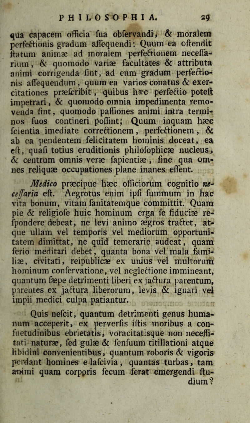 qua capacem officia fua obfervandi, & moralem perfectionis gradum affequendi; Quum ea oftendit Itatum animae ad moralem perfectionem neceffa- rium, & quomodo variae facultates & attributa animi corrigenda fint, ad eum gradum perfeftio- nis affequendum, quum ea varios conatus & exer- citationes praefcribit, quibus haec perfeftio poteft impetrari, & quomodo omnia impedimenta remo- venda fint, quomodo paffiones animi intra termi- nos fuos contineri poffint; Quum inquam haec fcientia imediate correftionem, perfeftionem, & ab ea pendentem felicitatem hominis doceat, ea eft, quafi totius eruditionis philofophicae nucleus, & centrum omnis verae fapientiae , fine qua om- nes reliquae occupationes plane inanes effient. Medico praecipue haec officiorum cognitio ne- ce/faria eft. Aegrotus enim ipfi fummum in hac vita bonum, vitam fanitatemque committit. Quam pie & religiofe huic hominum erga fe fiduciae re- fpondere debeat, ne levi animo aegros traftet, at- que ullam vel temporis vel mediorum opportuni- tatem dimittat, ne quid temerarie audeat, quam ferio meditari debet, quanta bona vel mala fami- liae, civitati, reipublicae ex unius vel multorum hominum confervatione, vel negleftione immineant, quantum faepe detrimenti liberi ex ja&ura parentum, parentes ex jaftura liberorum, levis & ignari vel impii medici culpa patiantur. Quis nefcit, quantum detrimenti genus huma- num acceperit, ex perverfis iftis moribus a con- fuetudinibus ebrietatis, voracitatisque non neceffi- tati naturae, fed gulae & fenfuum titillationi atque libidini convenientibus, quantum roboris & vigoris perdant homines elafcivia, quantas turbas, tam animi quam corppris fecum ferat emergendi ftu- dium?