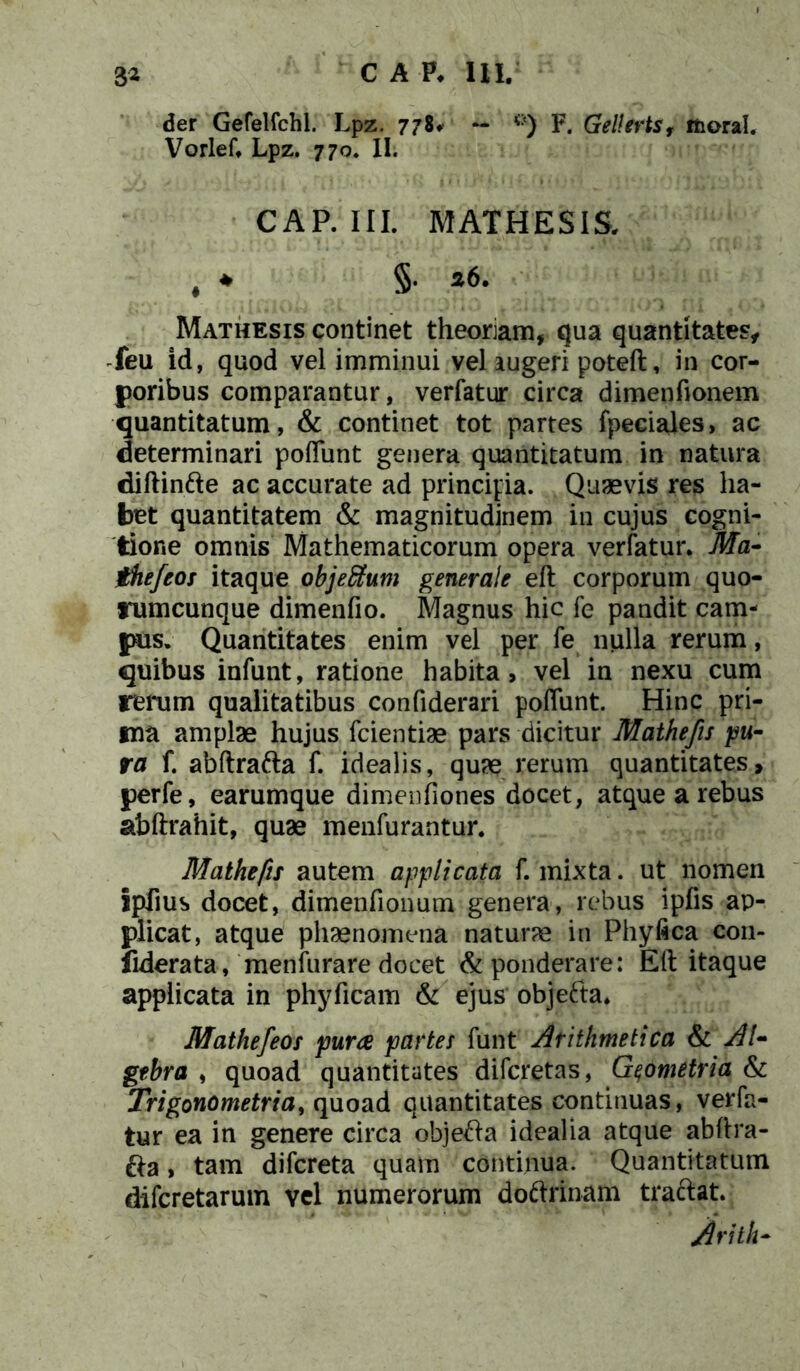 der Gefelfchl. Lpz. 778^ - <:<) F. Gellerts, ifcoral. Vorlef. Lpz. 770. II. CAP. III. MATHESIS. , * §• Mathesis continet theoriam, qua quantitates, feu id, quod vel imminui vel augeri poteft, in cor- poribus comparantur, verfatur circa dimenfionem quantitatum, & continet tot partes fpeciales, ac determinari poflunt genera quantitatum in natura diftinfte ac accurate ad principia. Quaevis res ha- bet quantitatem & magnitudinem in cujus cogni- tione omnis Mathematicorum opera verfatur. Ma- jthefeos itaque objeSum generale eft corporum quo- rumcunque dimenfio. Magnus hic fe pandit cam- pus. Quantitates enim vel per fe nulla rerum, quibus infunt, ratione habita, vel in nexu cum rerum qualitatibus confiderari poflunt. Hinc pri- ma amplae hujus fcientiae pars dicitur Mathefis 'pu- ra f. abftrafta f. idealis, quae rerum quantitates, perfe, earumque dimenfiones docet, atque a rebus abftrahit, quae menfurantur. Mathefis autem applicata f. mixta. ut nomen Ipfius docet, dimenfionum genera, rebus ipfis ap- plicat, atque phaenomena naturae in Phyfica con- iiderata, menfurare docet & ponderare: Eft itaque applicata in phyficam & ejus objefta. Mathefeos pura partes funt Arithmetica & AI- gebra , quoad quantitates difcretas, Geometria & Trigonometria, quoad quantitates continuas, verfa- tur ea in genere circa objefta idealia atque abftra- fta , tam difcreta quam continua. Quantitatum difcretarum vel numerorum doftrinam traftat. Arith-