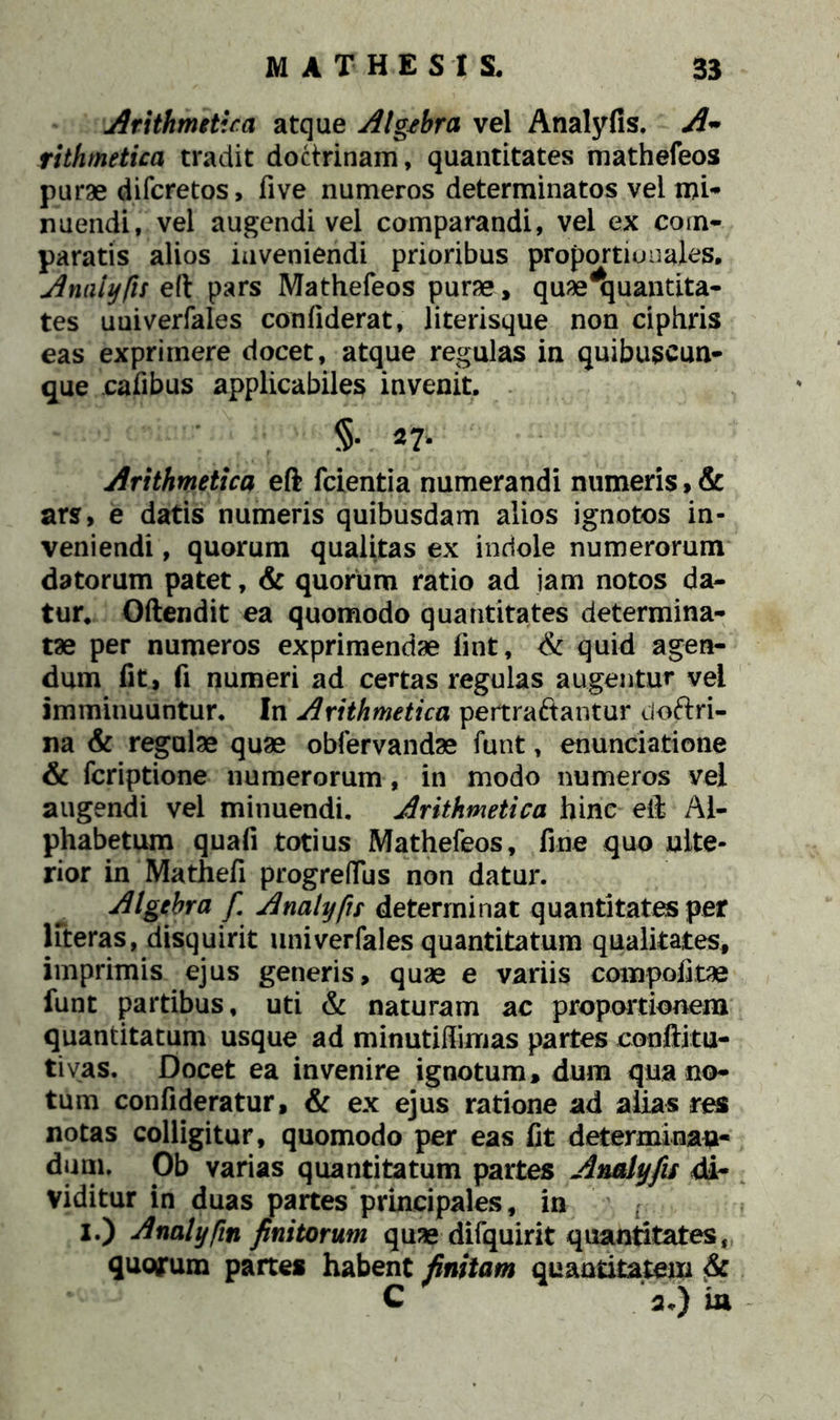 Arithmetica atque Algehra vel Analyfis. A~ rithmetica tradit doctrinam, quantitates mathefeos purae difcretos, five numeros determinatos vel mi- nuendi, vel augendi vel comparandi, vel ex com- paratis alios inveniendi prioribus proportionales, AnaUjfis eft pars Mathefeos purae, quae^uantita- tes uuiverfales confiderat, literisque non ciphris eas exprimere docet, atque regulas in quibuseun- que eafibus applicabiles invenit. §• 27* Arithmetica eft fcientia numerandi numeris,& ars, e datis numeris quibusdam alios ignotos in- veniendi , quorum qualitas ex indole numerorum datorum patet, & quorum ratio ad iam notos da- tur. Oftendit ea quomodo quantitates determina- tae per numeros exprimendae fint, & quid agen- dum fit, fi numeri ad certas regulas augentur vei imminuuntur. In Arithmetica pertraftantur doftri- na & regulae quae obfervandae funt, enunciatione & fcriptione numerorum, in modo numeros vel augendi vel minuendi. Arithmetica hinc eft Al- phabetum quafi totius Mathefeos, fine quo ulte- rior in Mathefi progreflus non datur. Algehra fi Analyfis determinat quantitates per literas, disquirit univerfales quantitatum qualitates, imprimis ejus generis, quae e variis compofitae funt partibus, uti & naturam ac proportionem quantitatum usque ad minutiffimas partes conftitu- tivas. Docet ea invenire ignotum, dum qua no- tum confideratur, & ex ejus ratione ad alias res notas colligitur, quomodo per eas fit determinan- dum. Ob varias quantitatum partes Analyfis di- viditur in duas partes principales, in f. I.) Analyfin finitorum qmedifquirit quantitates, quorum partes habent finitam quantitatem & C su) ia